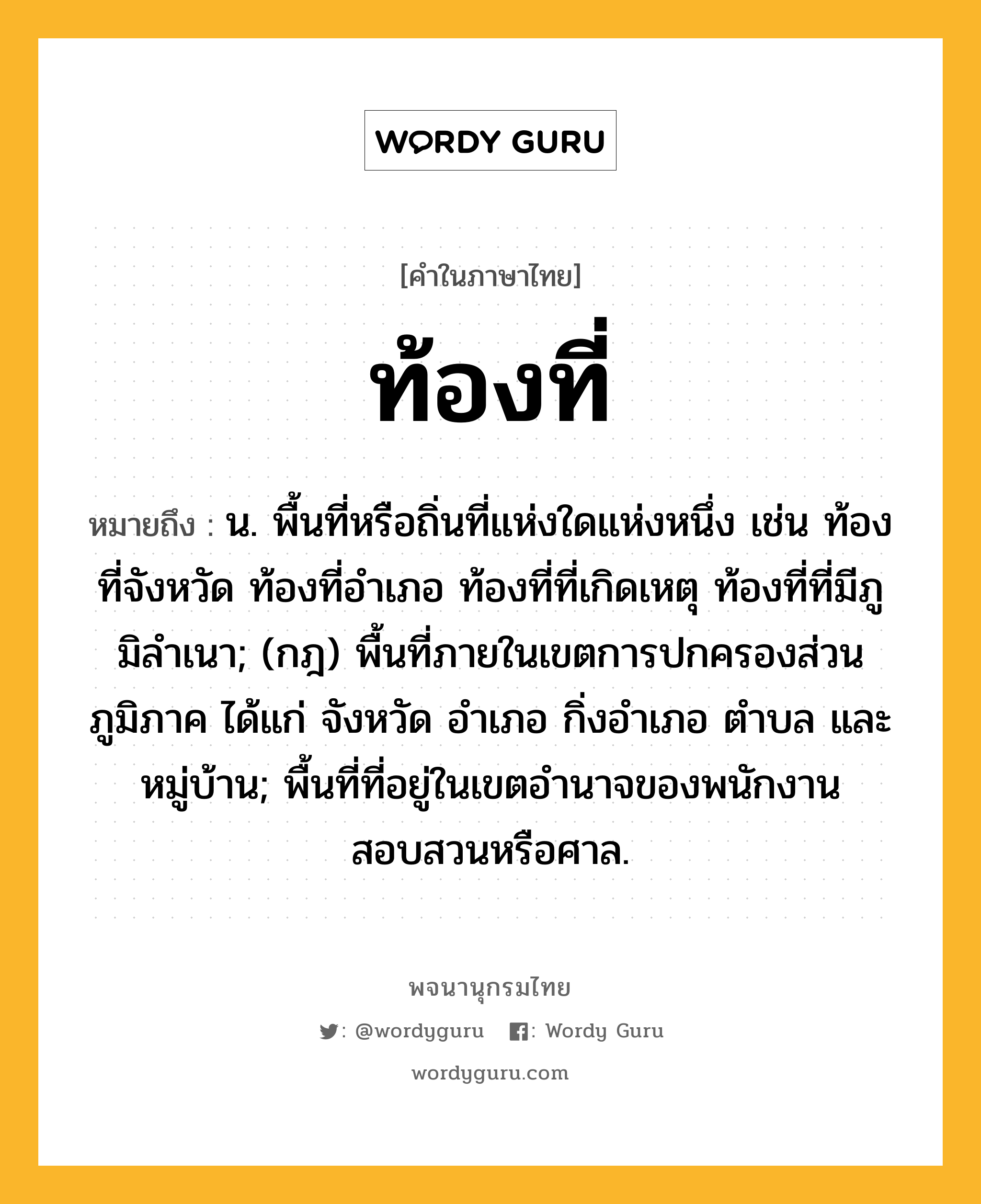 ท้องที่ ความหมาย หมายถึงอะไร?, คำในภาษาไทย ท้องที่ หมายถึง น. พื้นที่หรือถิ่นที่แห่งใดแห่งหนึ่ง เช่น ท้องที่จังหวัด ท้องที่อําเภอ ท้องที่ที่เกิดเหตุ ท้องที่ที่มีภูมิลําเนา; (กฎ) พื้นที่ภายในเขตการปกครองส่วนภูมิภาค ได้แก่ จังหวัด อําเภอ กิ่งอําเภอ ตําบล และหมู่บ้าน; พื้นที่ที่อยู่ในเขตอํานาจของพนักงานสอบสวนหรือศาล.