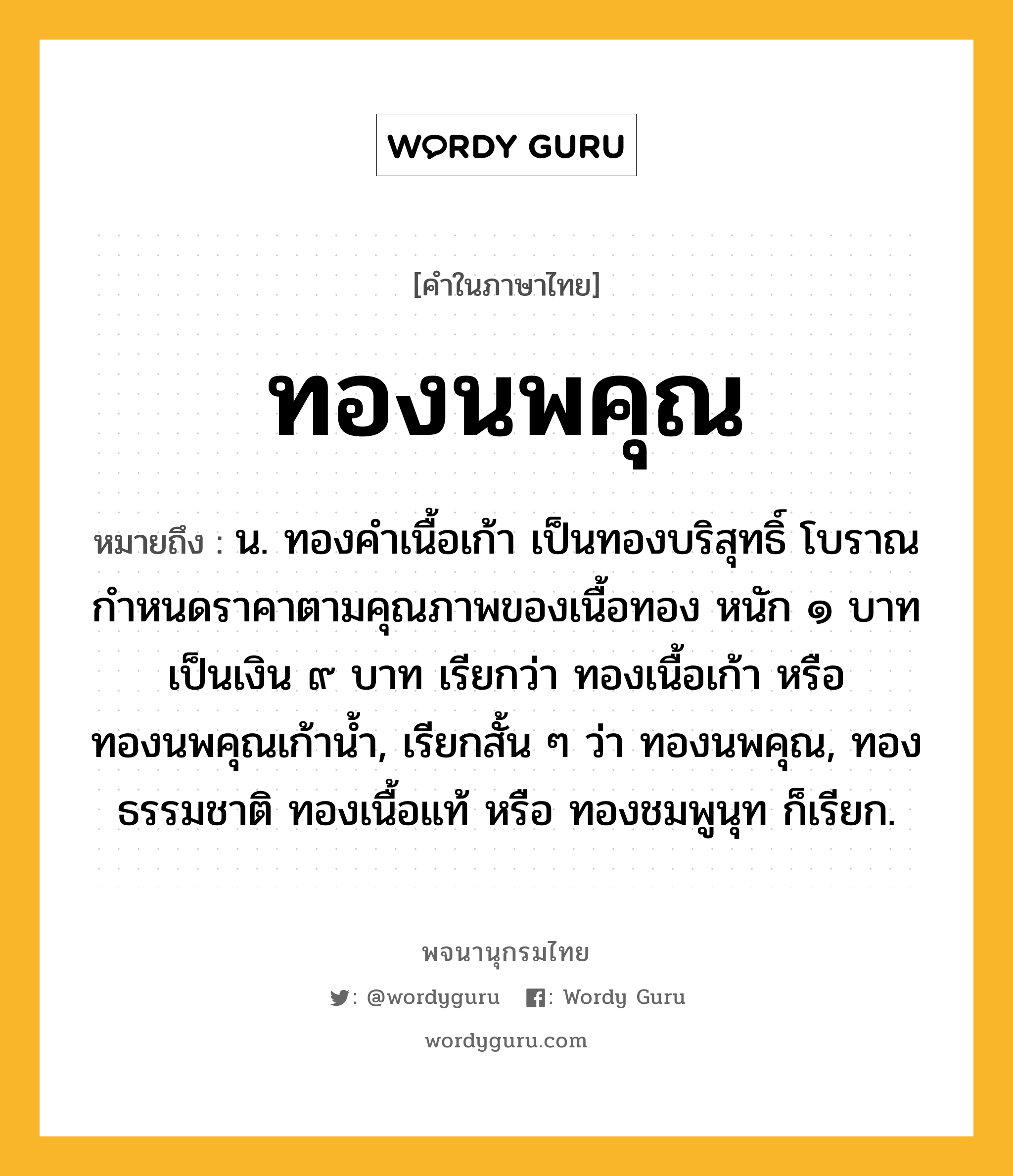 ทองนพคุณ ความหมาย หมายถึงอะไร?, คำในภาษาไทย ทองนพคุณ หมายถึง น. ทองคำเนื้อเก้า เป็นทองบริสุทธิ์ โบราณกำหนดราคาตามคุณภาพของเนื้อทอง หนัก ๑ บาท เป็นเงิน ๙ บาท เรียกว่า ทองเนื้อเก้า หรือ ทองนพคุณเก้าน้ำ, เรียกสั้น ๆ ว่า ทองนพคุณ, ทองธรรมชาติ ทองเนื้อแท้ หรือ ทองชมพูนุท ก็เรียก.