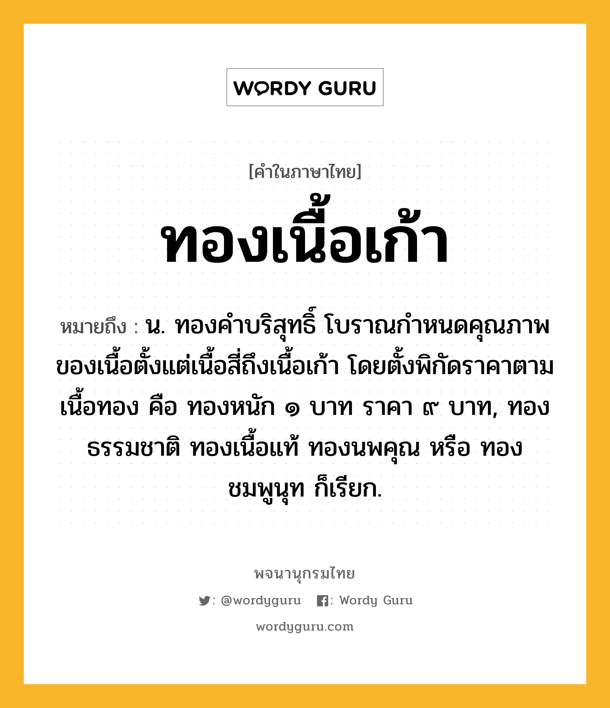 ทองเนื้อเก้า ความหมาย หมายถึงอะไร?, คำในภาษาไทย ทองเนื้อเก้า หมายถึง น. ทองคำบริสุทธิ์ โบราณกำหนดคุณภาพของเนื้อตั้งแต่เนื้อสี่ถึงเนื้อเก้า โดยตั้งพิกัดราคาตามเนื้อทอง คือ ทองหนัก ๑ บาท ราคา ๙ บาท, ทองธรรมชาติ ทองเนื้อแท้ ทองนพคุณ หรือ ทองชมพูนุท ก็เรียก.