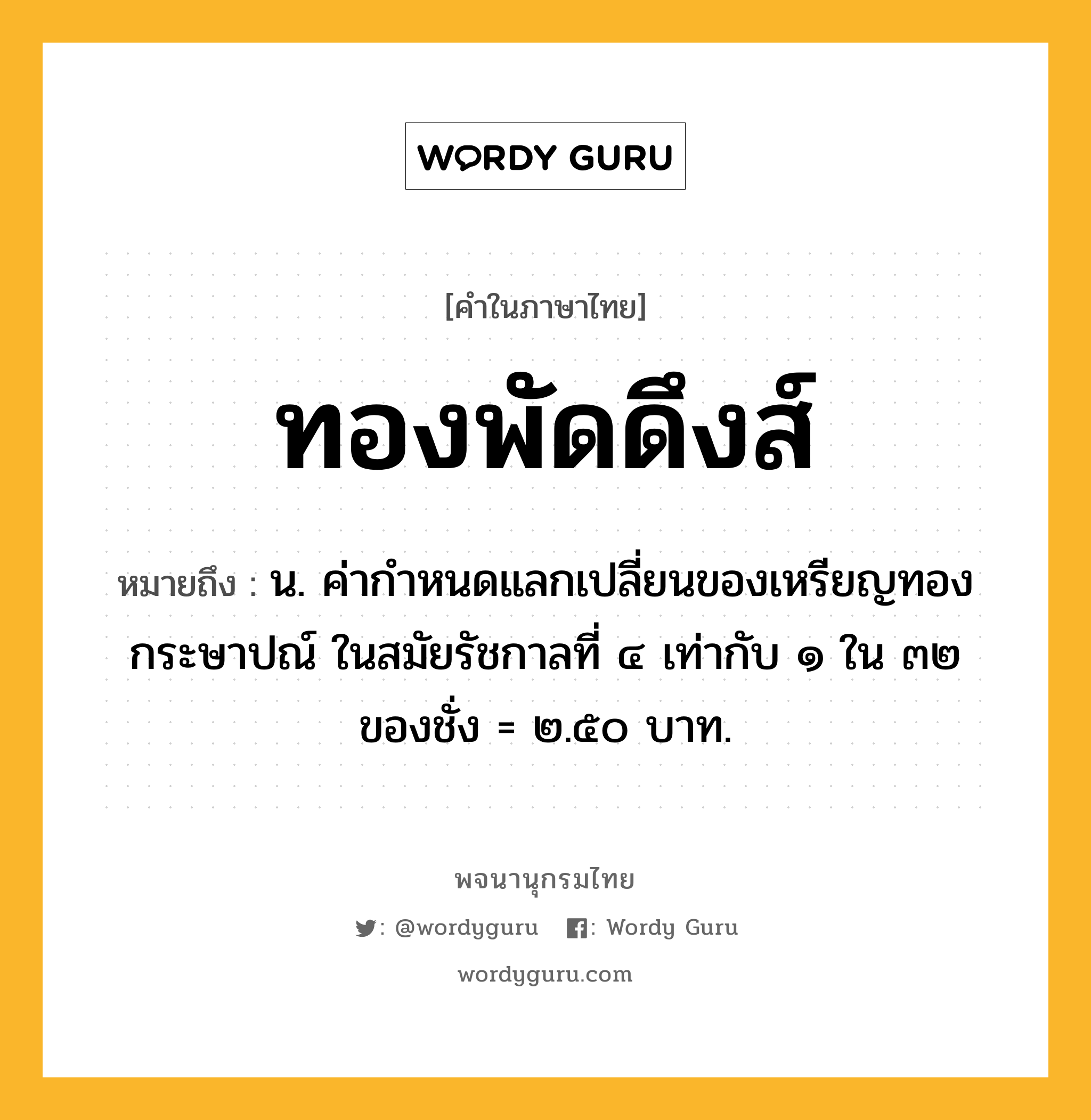 ทองพัดดึงส์ ความหมาย หมายถึงอะไร?, คำในภาษาไทย ทองพัดดึงส์ หมายถึง น. ค่ากําหนดแลกเปลี่ยนของเหรียญทองกระษาปณ์ ในสมัยรัชกาลที่ ๔ เท่ากับ ๑ ใน ๓๒ ของชั่ง = ๒.๕๐ บาท.