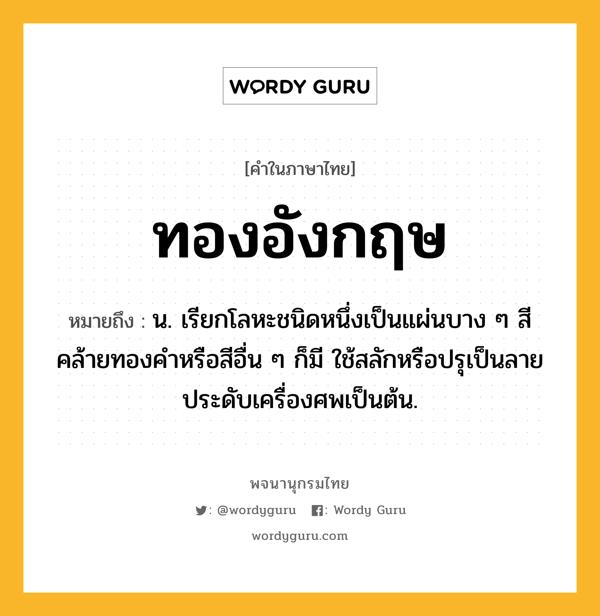 ทองอังกฤษ ความหมาย หมายถึงอะไร?, คำในภาษาไทย ทองอังกฤษ หมายถึง น. เรียกโลหะชนิดหนึ่งเป็นแผ่นบาง ๆ สีคล้ายทองคําหรือสีอื่น ๆ ก็มี ใช้สลักหรือปรุเป็นลายประดับเครื่องศพเป็นต้น.