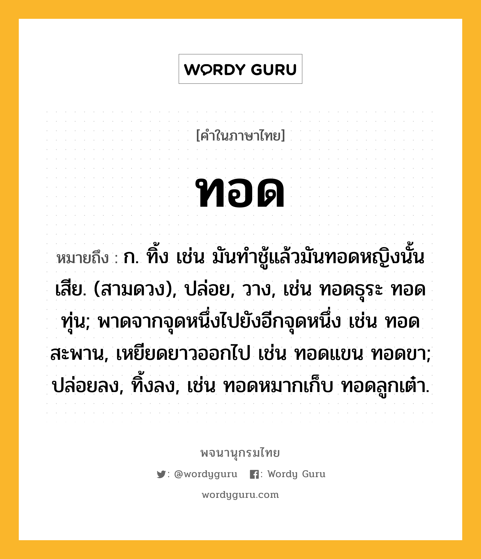 ทอด ความหมาย หมายถึงอะไร?, คำในภาษาไทย ทอด หมายถึง ก. ทิ้ง เช่น มันทําชู้แล้วมันทอดหญิงนั้นเสีย. (สามดวง), ปล่อย, วาง, เช่น ทอดธุระ ทอดทุ่น; พาดจากจุดหนึ่งไปยังอีกจุดหนึ่ง เช่น ทอดสะพาน, เหยียดยาวออกไป เช่น ทอดแขน ทอดขา; ปล่อยลง, ทิ้งลง, เช่น ทอดหมากเก็บ ทอดลูกเต๋า.