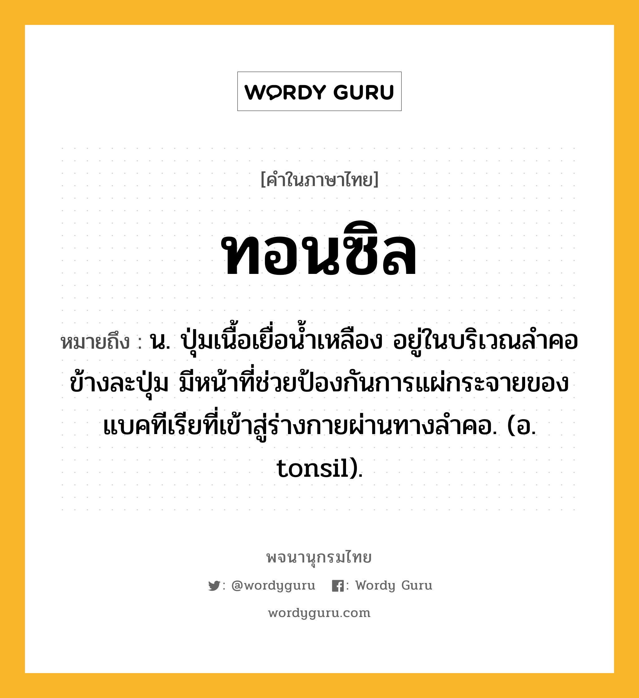 ทอนซิล ความหมาย หมายถึงอะไร?, คำในภาษาไทย ทอนซิล หมายถึง น. ปุ่มเนื้อเยื่อนํ้าเหลือง อยู่ในบริเวณลําคอข้างละปุ่ม มีหน้าที่ช่วยป้องกันการแผ่กระจายของแบคทีเรียที่เข้าสู่ร่างกายผ่านทางลําคอ. (อ. tonsil).