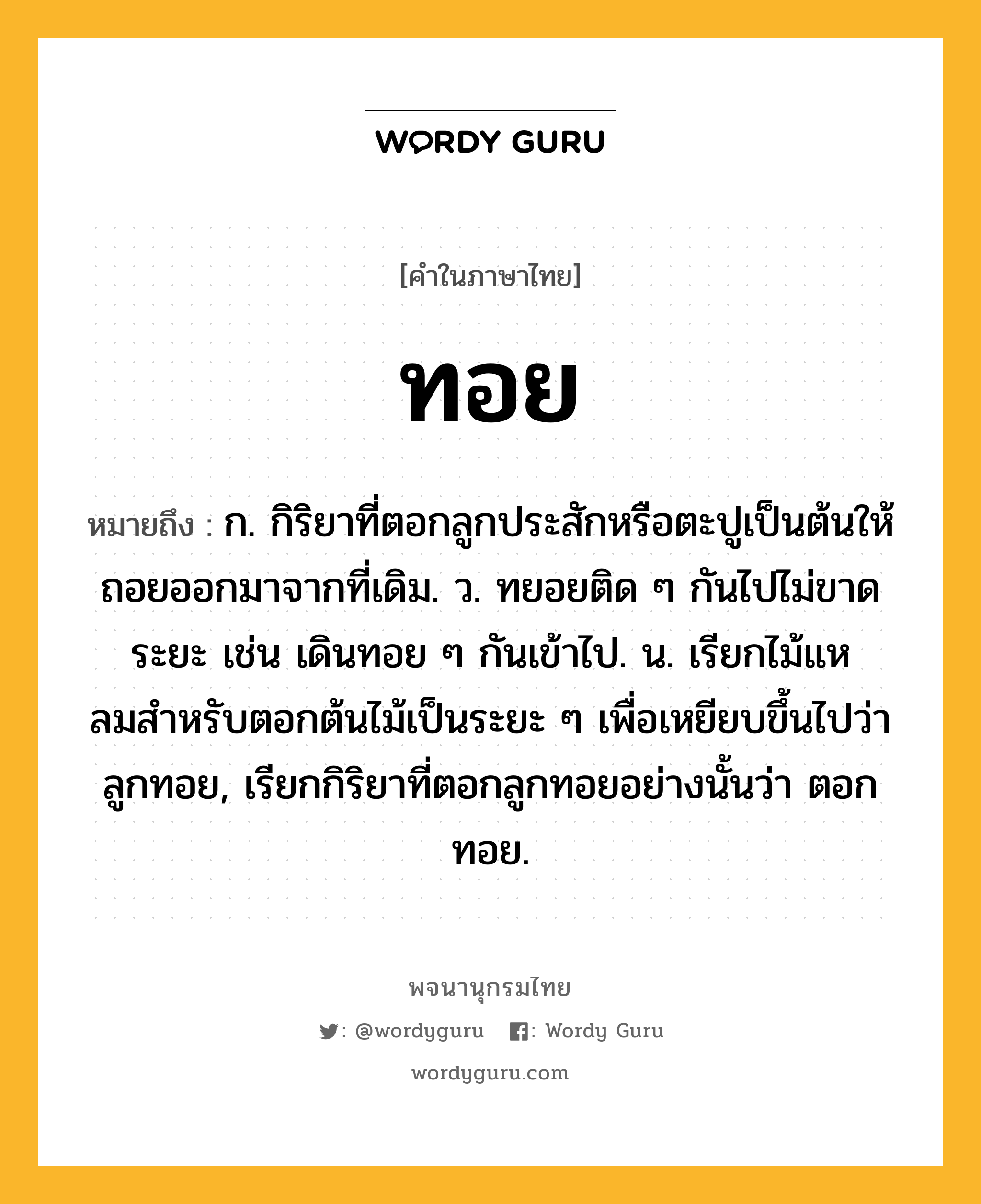 ทอย ความหมาย หมายถึงอะไร?, คำในภาษาไทย ทอย หมายถึง ก. กิริยาที่ตอกลูกประสักหรือตะปูเป็นต้นให้ถอยออกมาจากที่เดิม. ว. ทยอยติด ๆ กันไปไม่ขาดระยะ เช่น เดินทอย ๆ กันเข้าไป. น. เรียกไม้แหลมสําหรับตอกต้นไม้เป็นระยะ ๆ เพื่อเหยียบขึ้นไปว่า ลูกทอย, เรียกกิริยาที่ตอกลูกทอยอย่างนั้นว่า ตอกทอย.