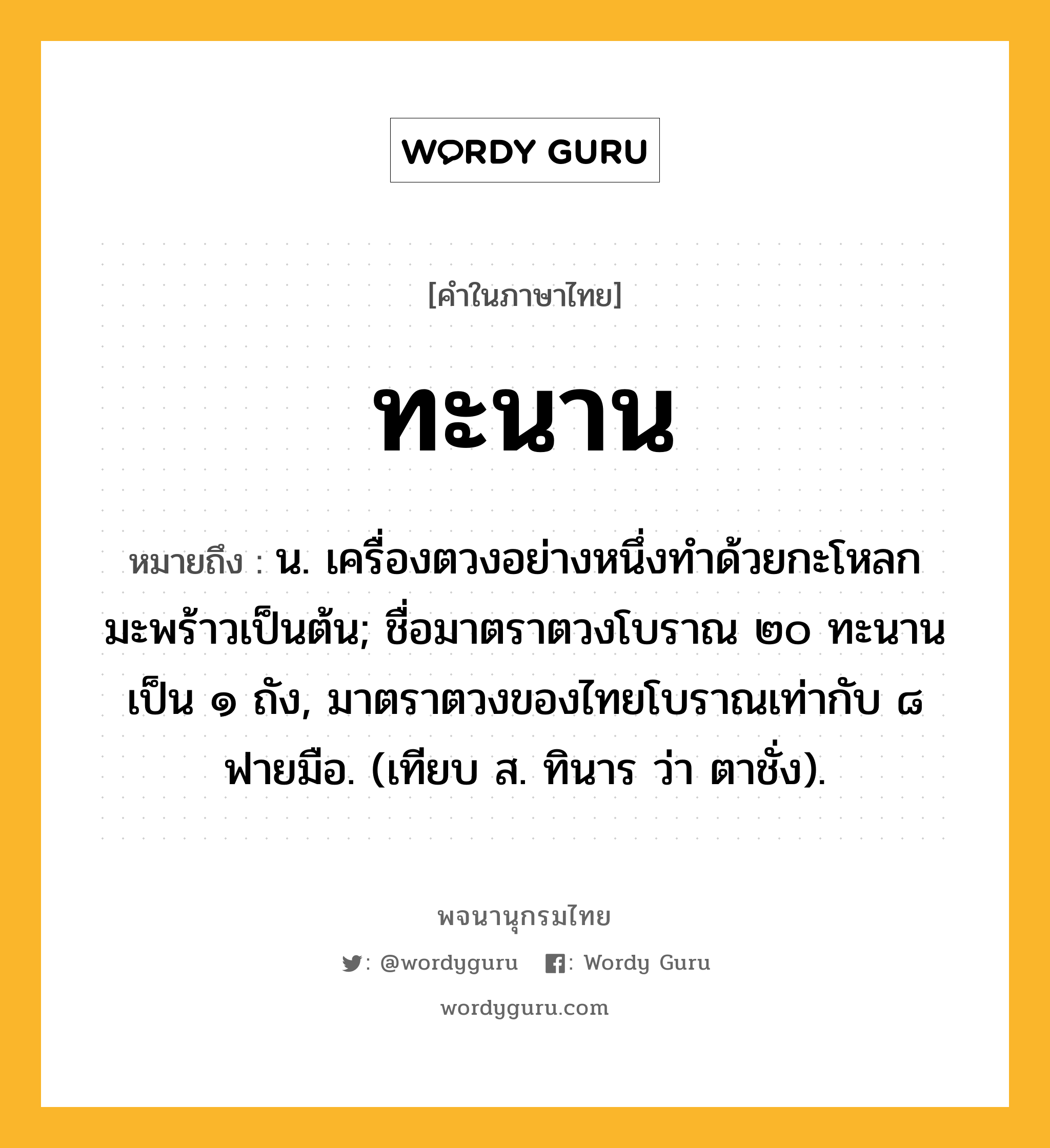 ทะนาน ความหมาย หมายถึงอะไร?, คำในภาษาไทย ทะนาน หมายถึง น. เครื่องตวงอย่างหนึ่งทําด้วยกะโหลกมะพร้าวเป็นต้น; ชื่อมาตราตวงโบราณ ๒๐ ทะนาน เป็น ๑ ถัง, มาตราตวงของไทยโบราณเท่ากับ ๘ ฟายมือ. (เทียบ ส. ทินาร ว่า ตาชั่ง).