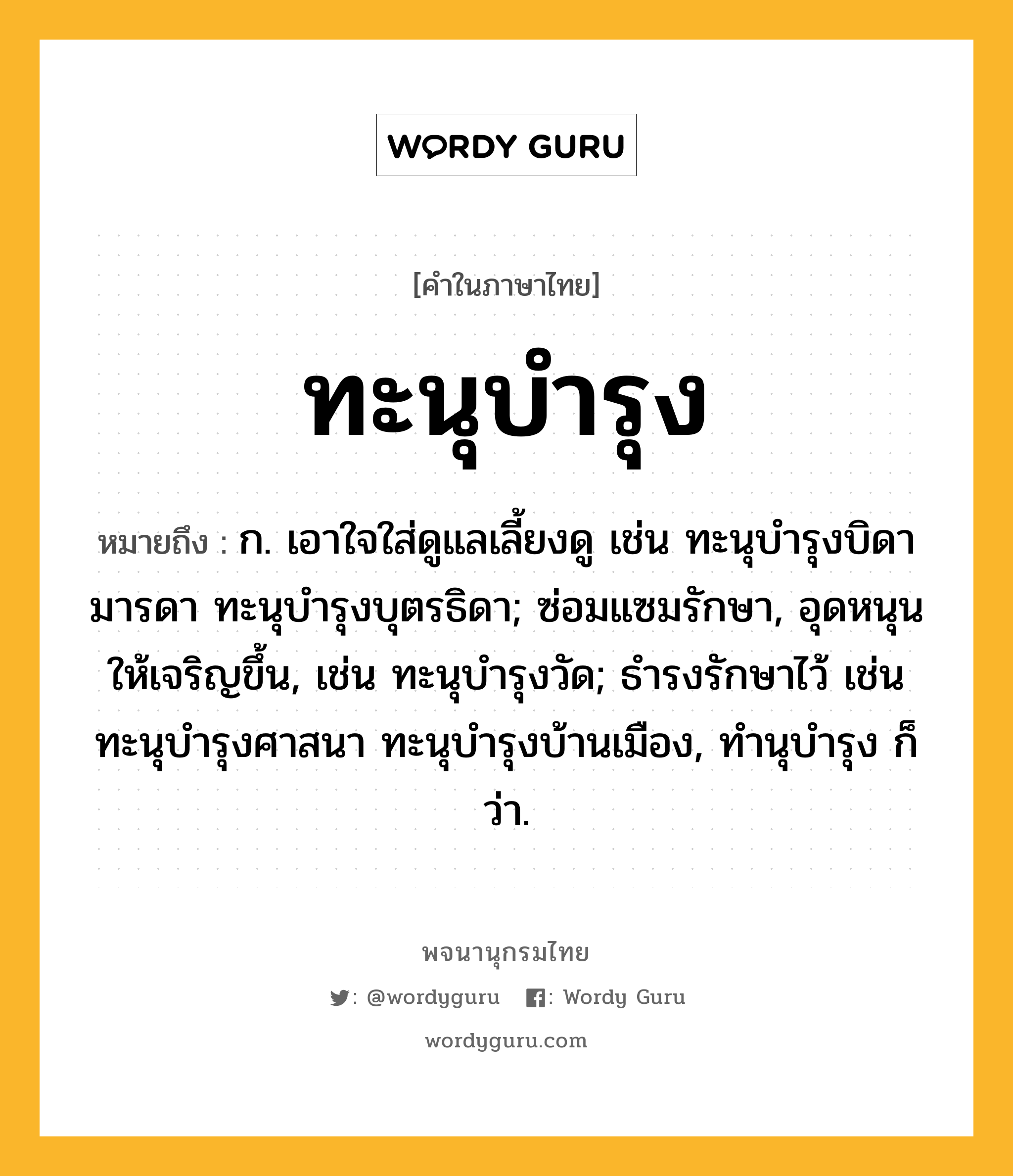 ทะนุบำรุง ความหมาย หมายถึงอะไร?, คำในภาษาไทย ทะนุบำรุง หมายถึง ก. เอาใจใส่ดูแลเลี้ยงดู เช่น ทะนุบํารุงบิดามารดา ทะนุบํารุงบุตรธิดา; ซ่อมแซมรักษา, อุดหนุนให้เจริญขึ้น, เช่น ทะนุบํารุงวัด; ธํารงรักษาไว้ เช่น ทะนุบํารุงศาสนา ทะนุบํารุงบ้านเมือง, ทํานุบํารุง ก็ว่า.