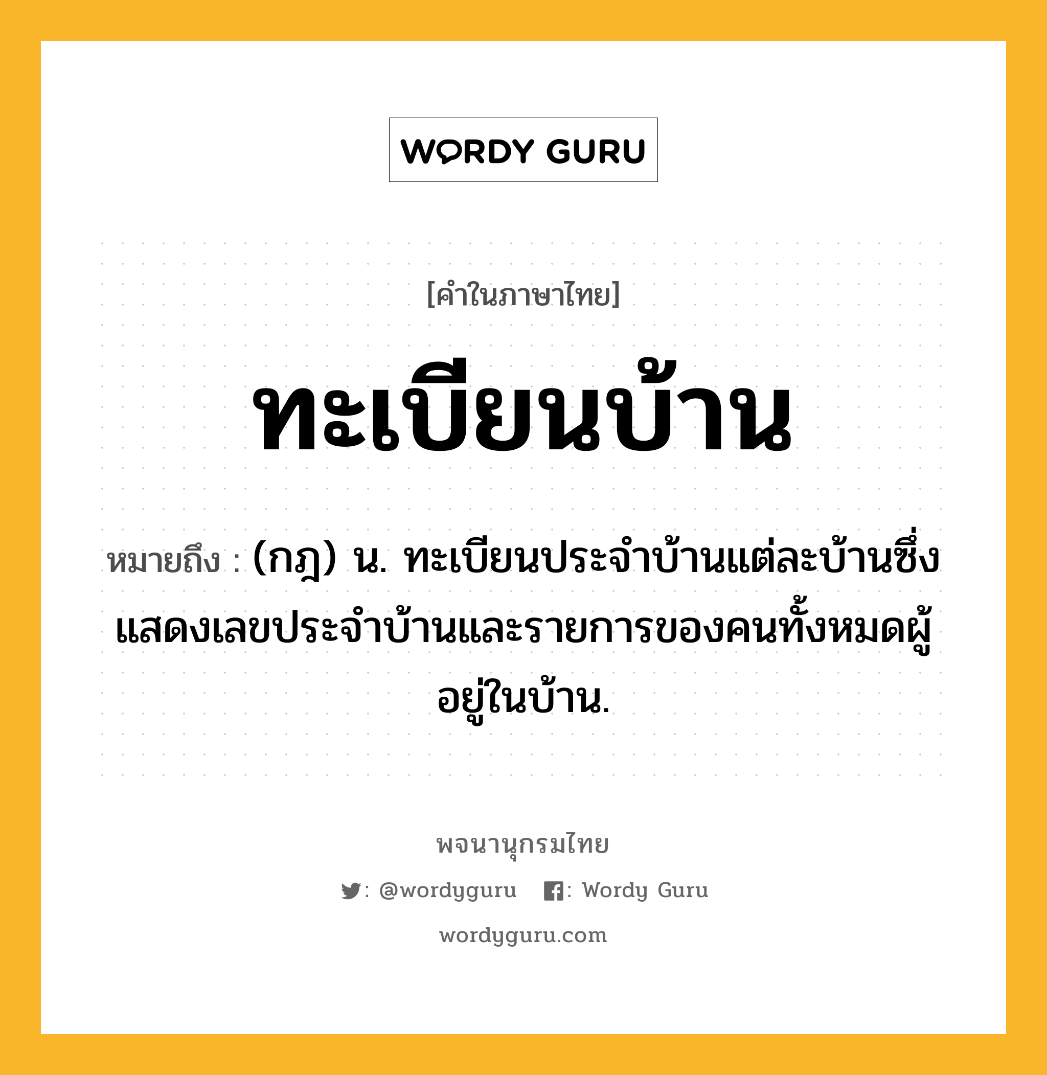 ทะเบียนบ้าน ความหมาย หมายถึงอะไร?, คำในภาษาไทย ทะเบียนบ้าน หมายถึง (กฎ) น. ทะเบียนประจําบ้านแต่ละบ้านซึ่งแสดงเลขประจําบ้านและรายการของคนทั้งหมดผู้อยู่ในบ้าน.