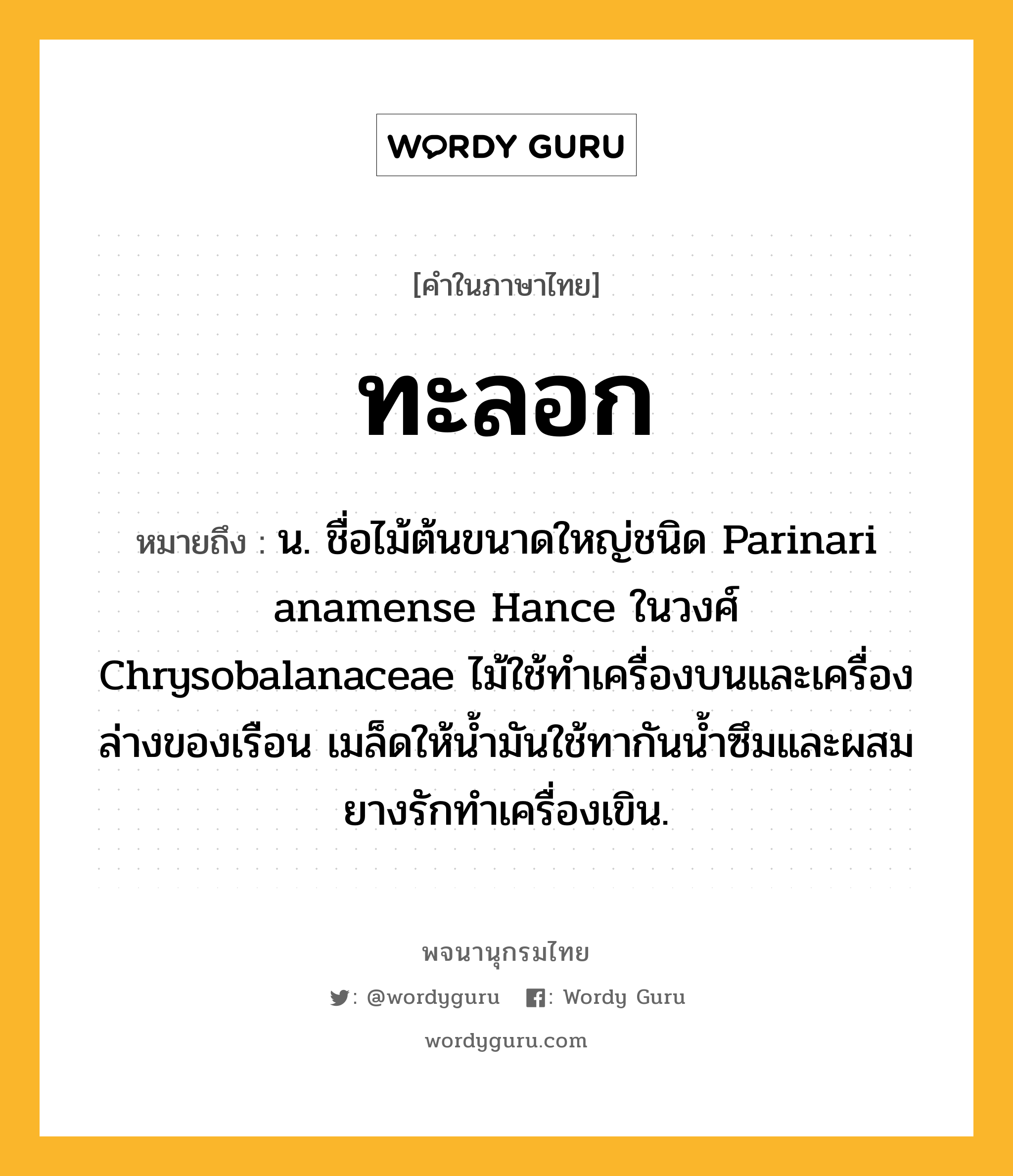 ทะลอก ความหมาย หมายถึงอะไร?, คำในภาษาไทย ทะลอก หมายถึง น. ชื่อไม้ต้นขนาดใหญ่ชนิด Parinari anamense Hance ในวงศ์ Chrysobalanaceae ไม้ใช้ทําเครื่องบนและเครื่องล่างของเรือน เมล็ดให้นํ้ามันใช้ทากันนํ้าซึมและผสมยางรักทําเครื่องเขิน.