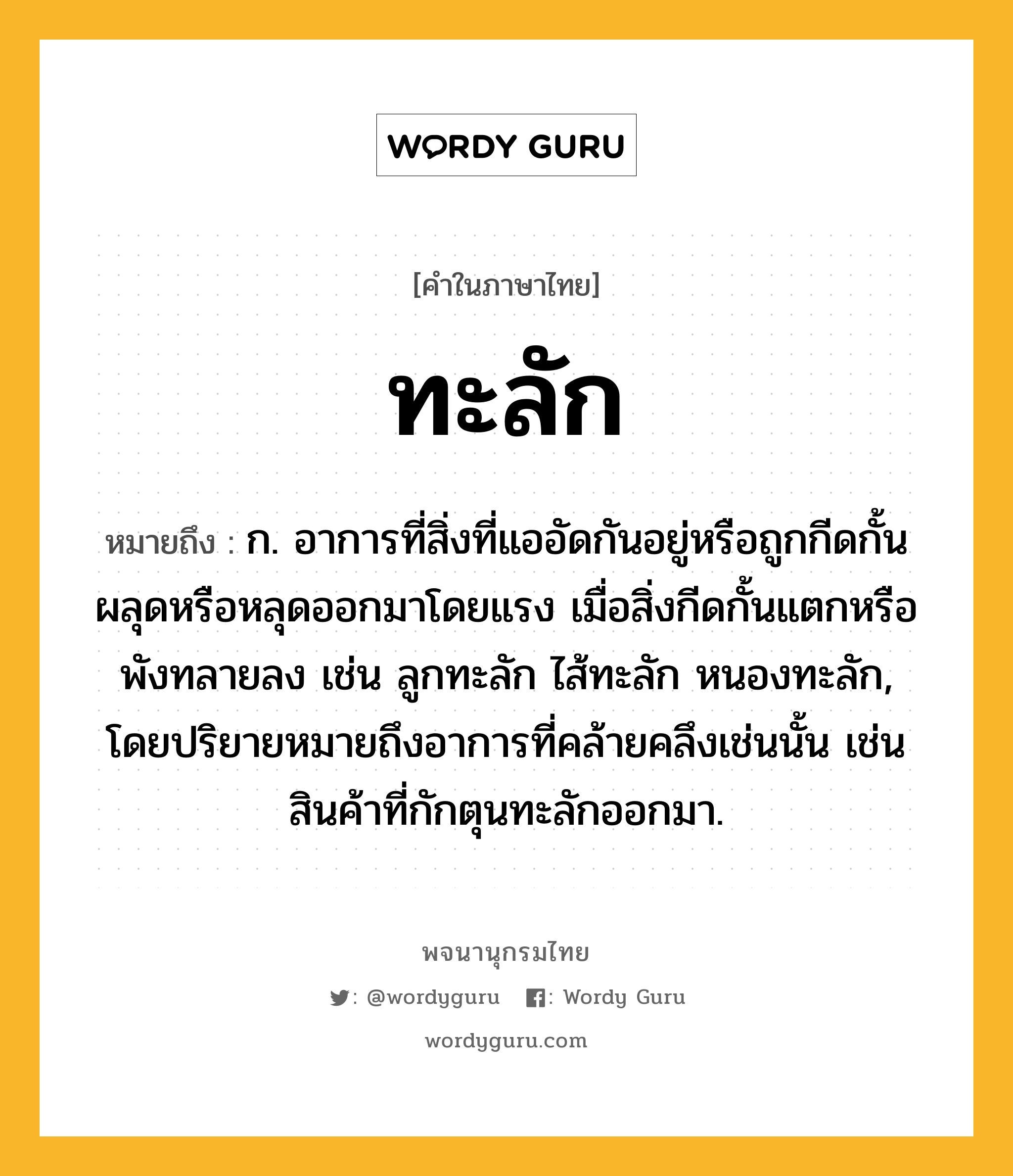 ทะลัก ความหมาย หมายถึงอะไร?, คำในภาษาไทย ทะลัก หมายถึง ก. อาการที่สิ่งที่แออัดกันอยู่หรือถูกกีดกั้นผลุดหรือหลุดออกมาโดยแรง เมื่อสิ่งกีดกั้นแตกหรือพังทลายลง เช่น ลูกทะลัก ไส้ทะลัก หนองทะลัก, โดยปริยายหมายถึงอาการที่คล้ายคลึงเช่นนั้น เช่น สินค้าที่กักตุนทะลักออกมา.