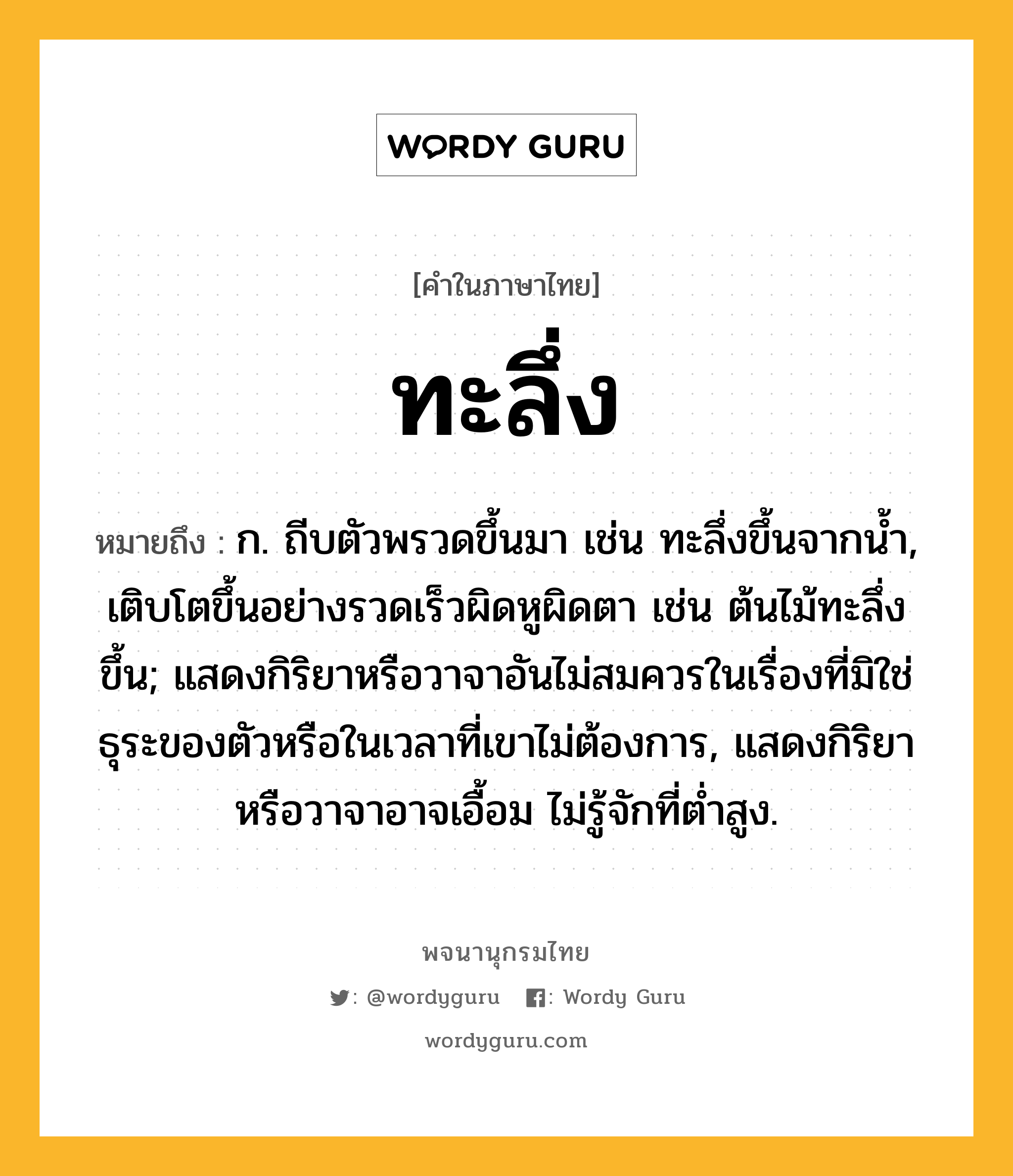 ทะลึ่ง ความหมาย หมายถึงอะไร?, คำในภาษาไทย ทะลึ่ง หมายถึง ก. ถีบตัวพรวดขึ้นมา เช่น ทะลึ่งขึ้นจากนํ้า, เติบโตขึ้นอย่างรวดเร็วผิดหูผิดตา เช่น ต้นไม้ทะลึ่งขึ้น; แสดงกิริยาหรือวาจาอันไม่สมควรในเรื่องที่มิใช่ธุระของตัวหรือในเวลาที่เขาไม่ต้องการ, แสดงกิริยาหรือวาจาอาจเอื้อม ไม่รู้จักที่ตํ่าสูง.