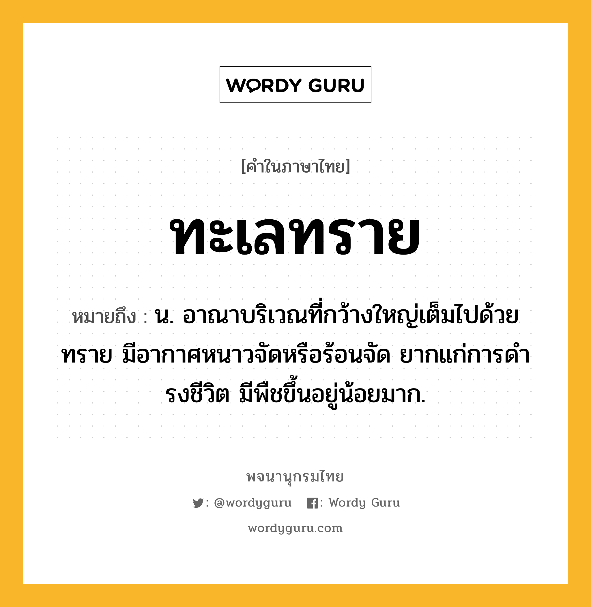 ทะเลทราย ความหมาย หมายถึงอะไร?, คำในภาษาไทย ทะเลทราย หมายถึง น. อาณาบริเวณที่กว้างใหญ่เต็มไปด้วยทราย มีอากาศหนาวจัดหรือร้อนจัด ยากแก่การดํารงชีวิต มีพืชขึ้นอยู่น้อยมาก.