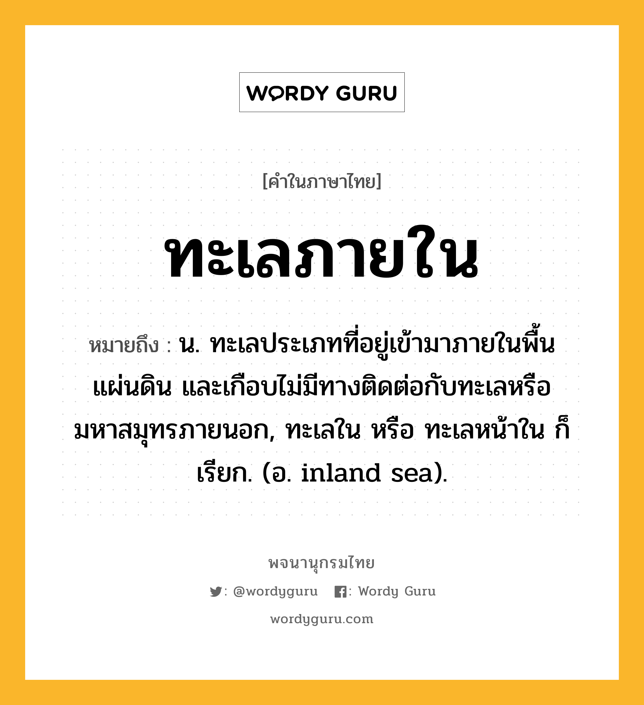 ทะเลภายใน ความหมาย หมายถึงอะไร?, คำในภาษาไทย ทะเลภายใน หมายถึง น. ทะเลประเภทที่อยู่เข้ามาภายในพื้นแผ่นดิน และเกือบไม่มีทางติดต่อกับทะเลหรือมหาสมุทรภายนอก, ทะเลใน หรือ ทะเลหน้าใน ก็เรียก. (อ. inland sea).