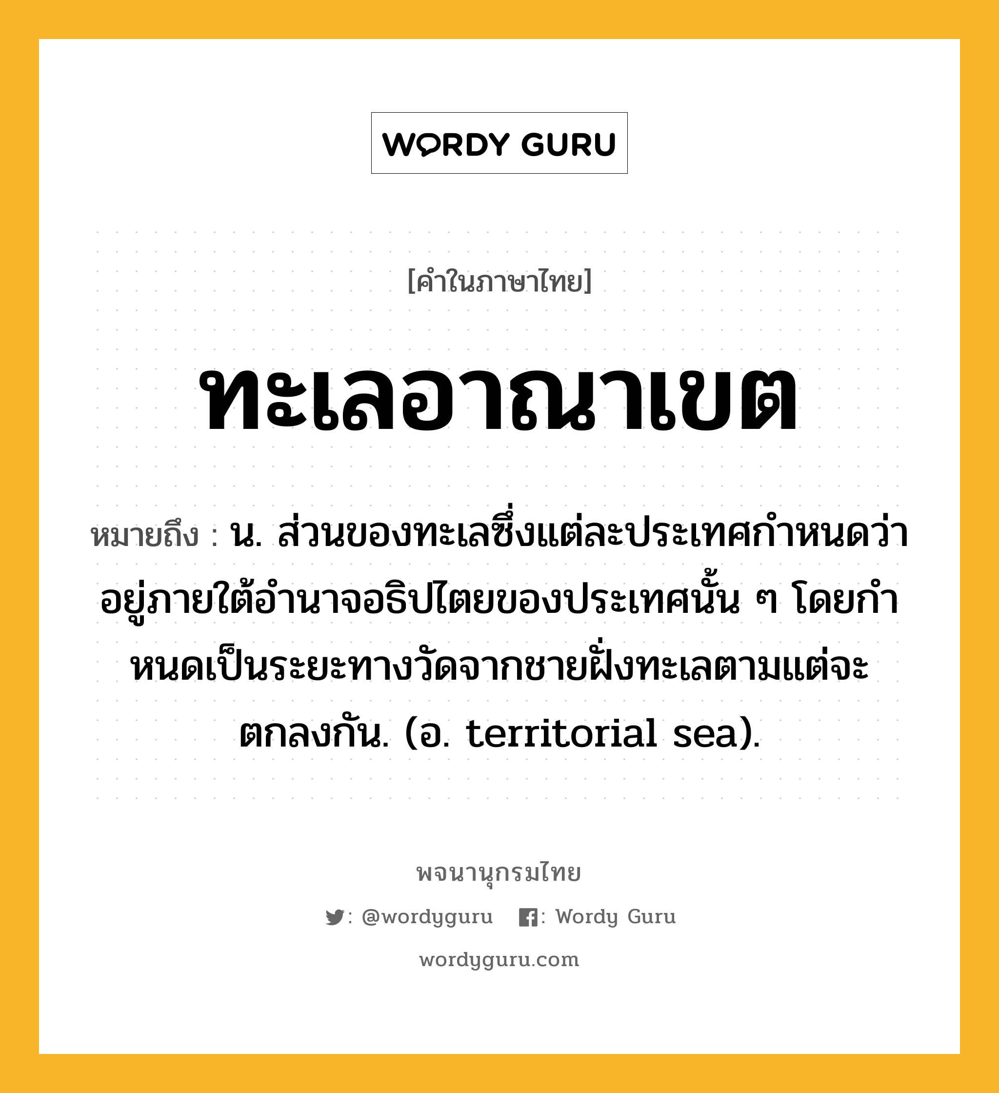 ทะเลอาณาเขต ความหมาย หมายถึงอะไร?, คำในภาษาไทย ทะเลอาณาเขต หมายถึง น. ส่วนของทะเลซึ่งแต่ละประเทศกําหนดว่าอยู่ภายใต้อํานาจอธิปไตยของประเทศนั้น ๆ โดยกําหนดเป็นระยะทางวัดจากชายฝั่งทะเลตามแต่จะตกลงกัน. (อ. territorial sea).