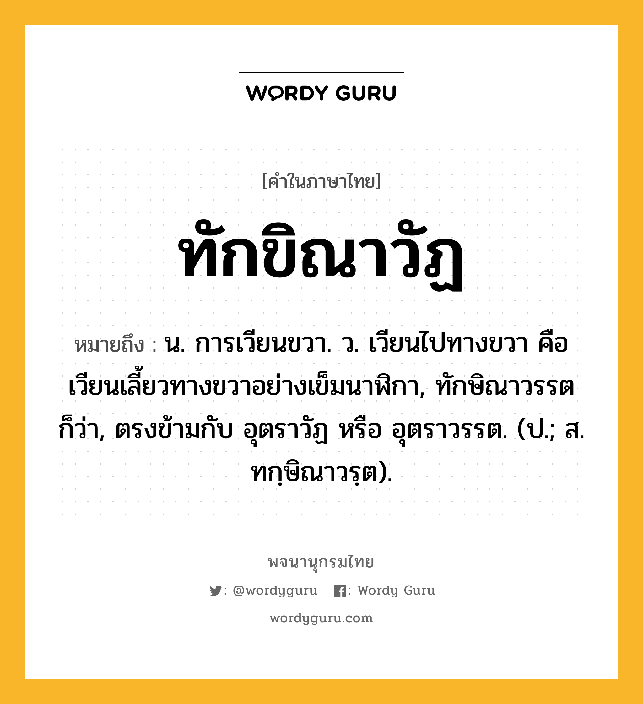 ทักขิณาวัฏ ความหมาย หมายถึงอะไร?, คำในภาษาไทย ทักขิณาวัฏ หมายถึง น. การเวียนขวา. ว. เวียนไปทางขวา คือเวียนเลี้ยวทางขวาอย่างเข็มนาฬิกา, ทักษิณาวรรต ก็ว่า, ตรงข้ามกับ อุตราวัฏ หรือ อุตราวรรต. (ป.; ส. ทกฺษิณาวรฺต).