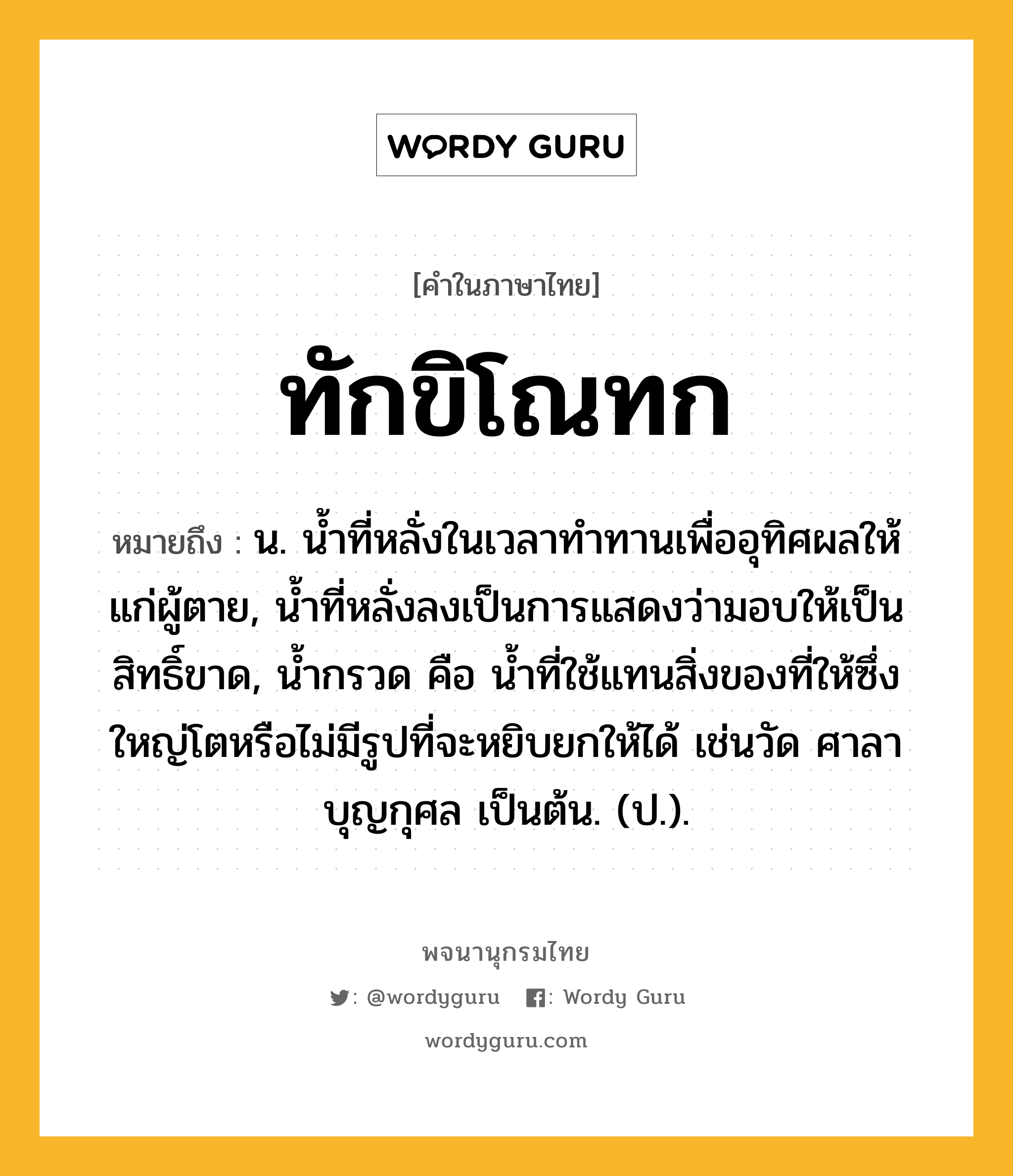 ทักขิโณทก ความหมาย หมายถึงอะไร?, คำในภาษาไทย ทักขิโณทก หมายถึง น. นํ้าที่หลั่งในเวลาทําทานเพื่ออุทิศผลให้แก่ผู้ตาย, นํ้าที่หลั่งลงเป็นการแสดงว่ามอบให้เป็นสิทธิ์ขาด, นํ้ากรวด คือ นํ้าที่ใช้แทนสิ่งของที่ให้ซึ่งใหญ่โตหรือไม่มีรูปที่จะหยิบยกให้ได้ เช่นวัด ศาลา บุญกุศล เป็นต้น. (ป.).