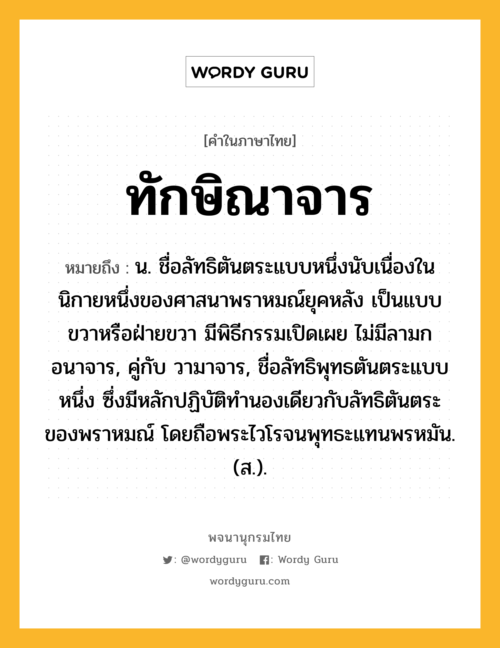 ทักษิณาจาร ความหมาย หมายถึงอะไร?, คำในภาษาไทย ทักษิณาจาร หมายถึง น. ชื่อลัทธิตันตระแบบหนึ่งนับเนื่องในนิกายหนึ่งของศาสนาพราหมณ์ยุคหลัง เป็นแบบขวาหรือฝ่ายขวา มีพิธีกรรมเปิดเผย ไม่มีลามกอนาจาร, คู่กับ วามาจาร, ชื่อลัทธิพุทธตันตระแบบหนึ่ง ซึ่งมีหลักปฏิบัติทํานองเดียวกับลัทธิตันตระของพราหมณ์ โดยถือพระไวโรจนพุทธะแทนพรหมัน. (ส.).