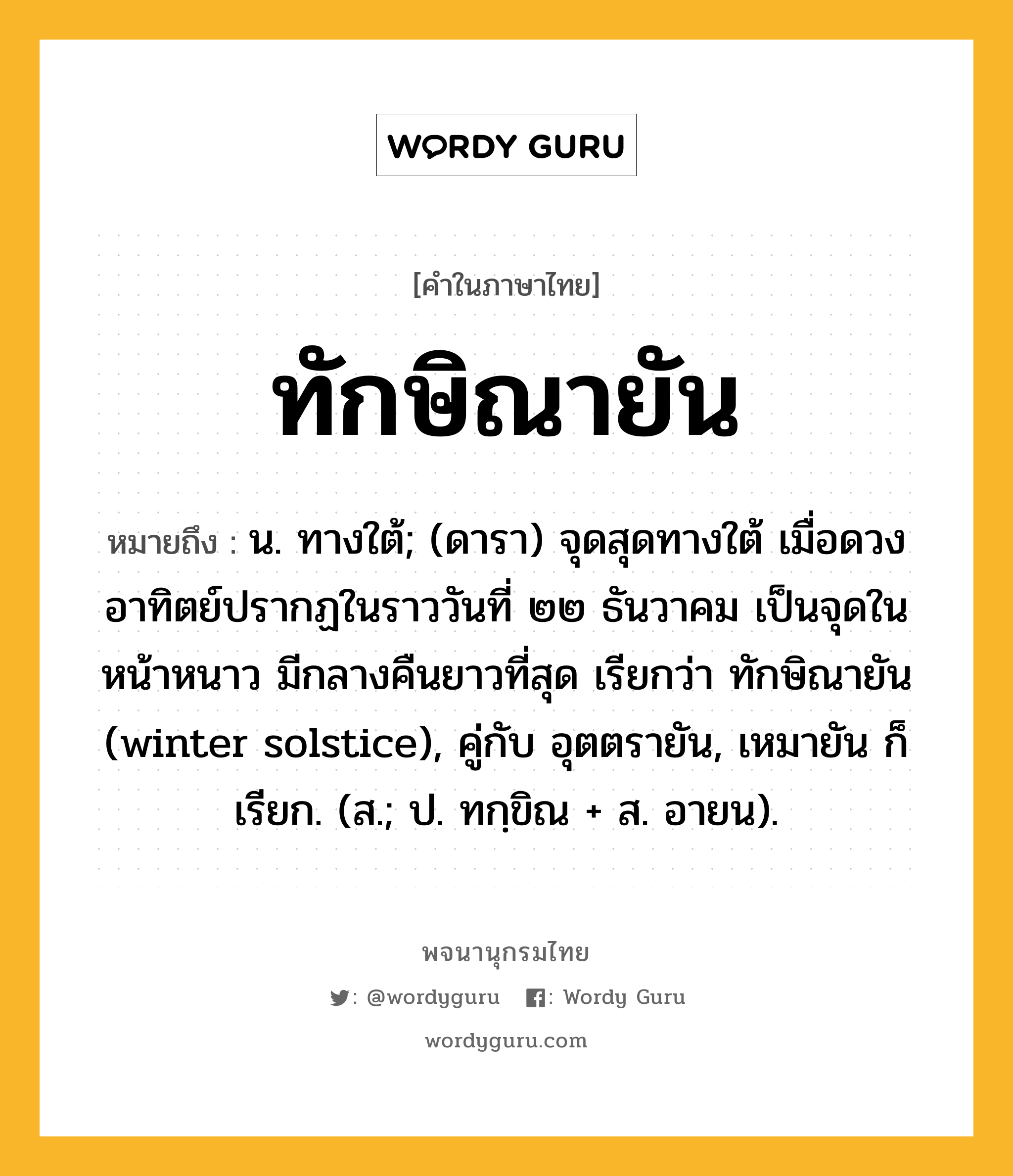 ทักษิณายัน ความหมาย หมายถึงอะไร?, คำในภาษาไทย ทักษิณายัน หมายถึง น. ทางใต้; (ดารา) จุดสุดทางใต้ เมื่อดวงอาทิตย์ปรากฏในราววันที่ ๒๒ ธันวาคม เป็นจุดในหน้าหนาว มีกลางคืนยาวที่สุด เรียกว่า ทักษิณายัน (winter solstice), คู่กับ อุตตรายัน, เหมายัน ก็เรียก. (ส.; ป. ทกฺขิณ + ส. อายน).