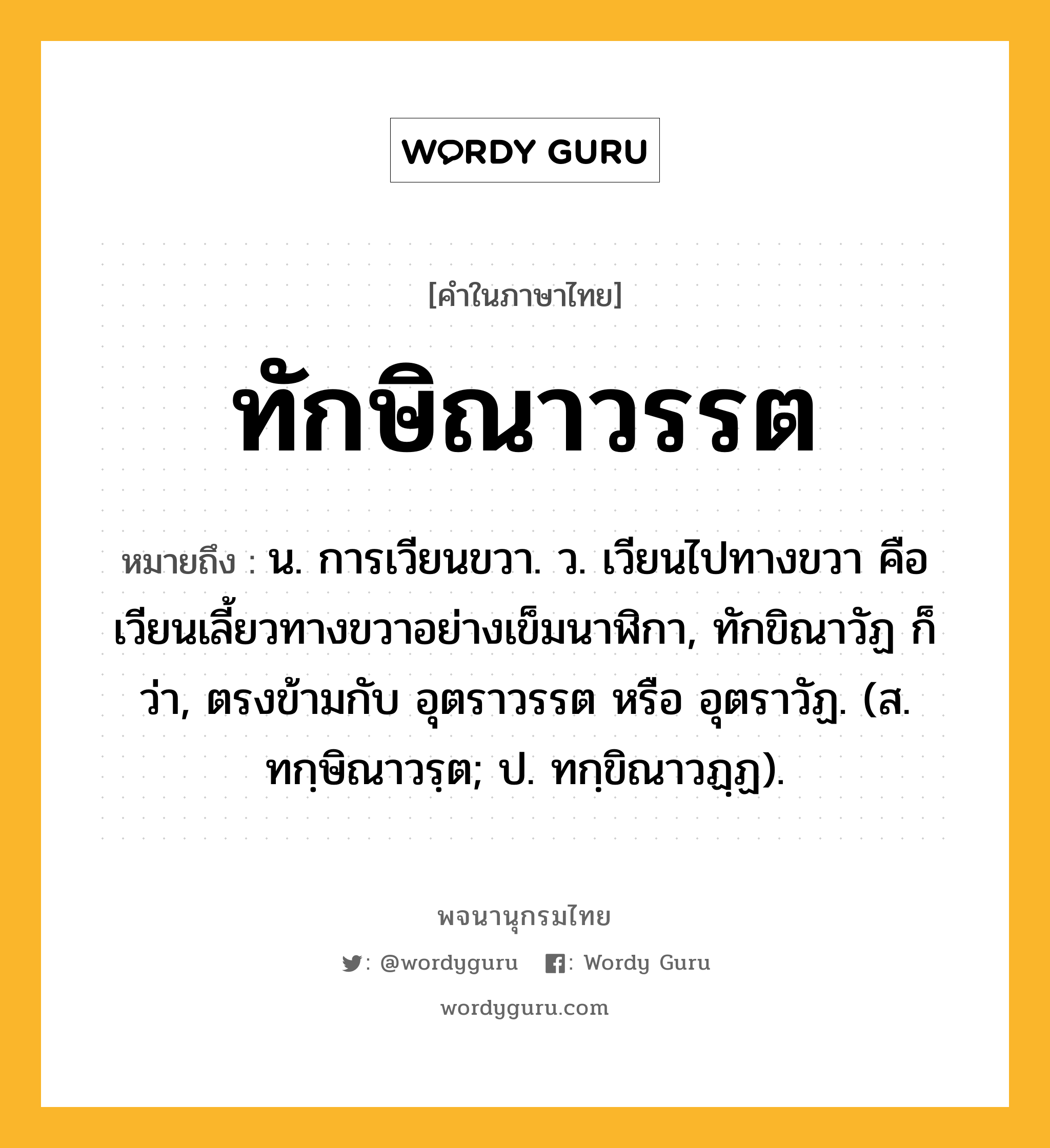 ทักษิณาวรรต ความหมาย หมายถึงอะไร?, คำในภาษาไทย ทักษิณาวรรต หมายถึง น. การเวียนขวา. ว. เวียนไปทางขวา คือเวียนเลี้ยวทางขวาอย่างเข็มนาฬิกา, ทักขิณาวัฏ ก็ว่า, ตรงข้ามกับ อุตราวรรต หรือ อุตราวัฏ. (ส. ทกฺษิณาวรฺต; ป. ทกฺขิณาวฏฺฏ).