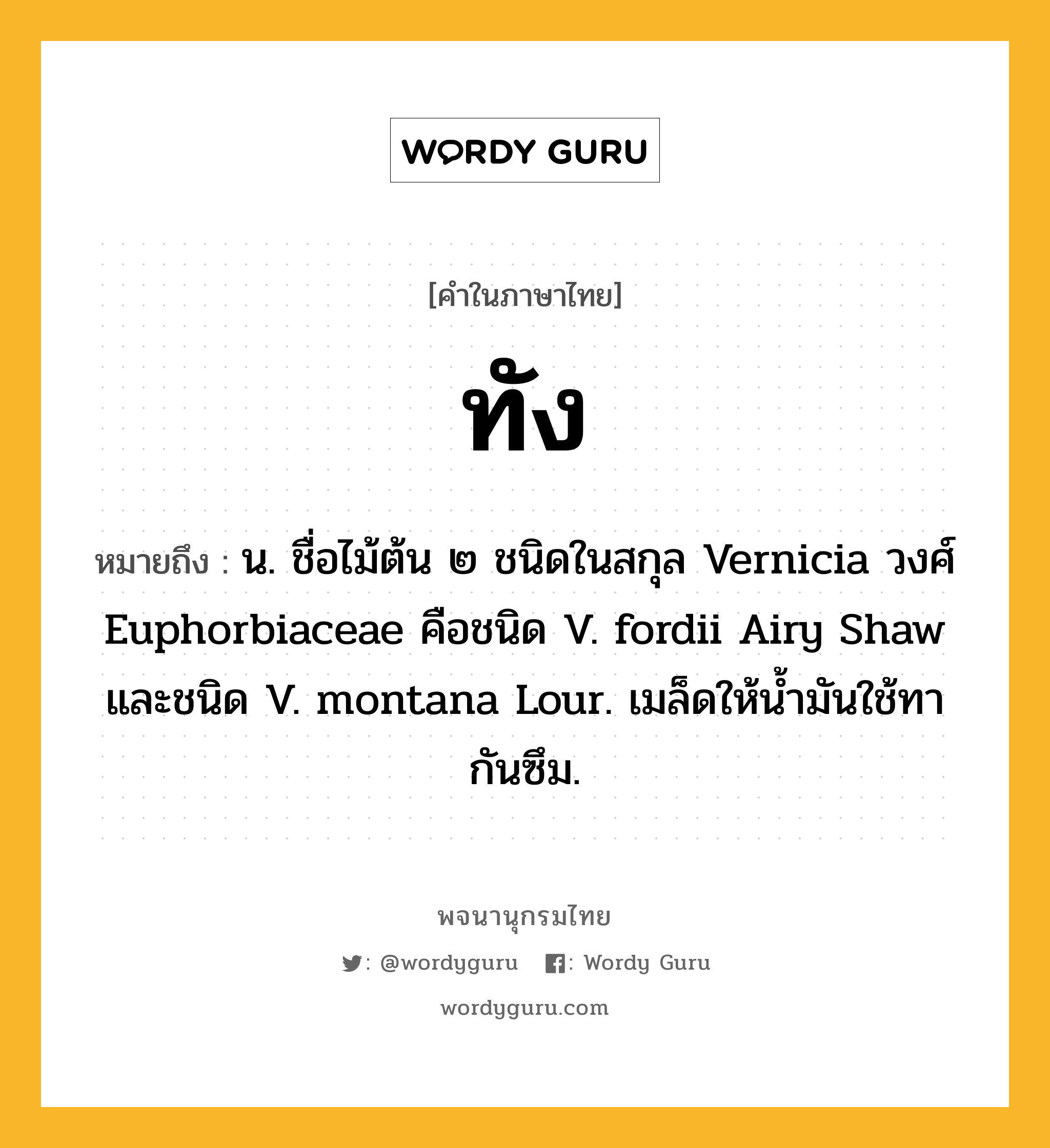 ทัง ความหมาย หมายถึงอะไร?, คำในภาษาไทย ทัง หมายถึง น. ชื่อไม้ต้น ๒ ชนิดในสกุล Vernicia วงศ์ Euphorbiaceae คือชนิด V. fordii Airy Shaw และชนิด V. montana Lour. เมล็ดให้นํ้ามันใช้ทากันซึม.