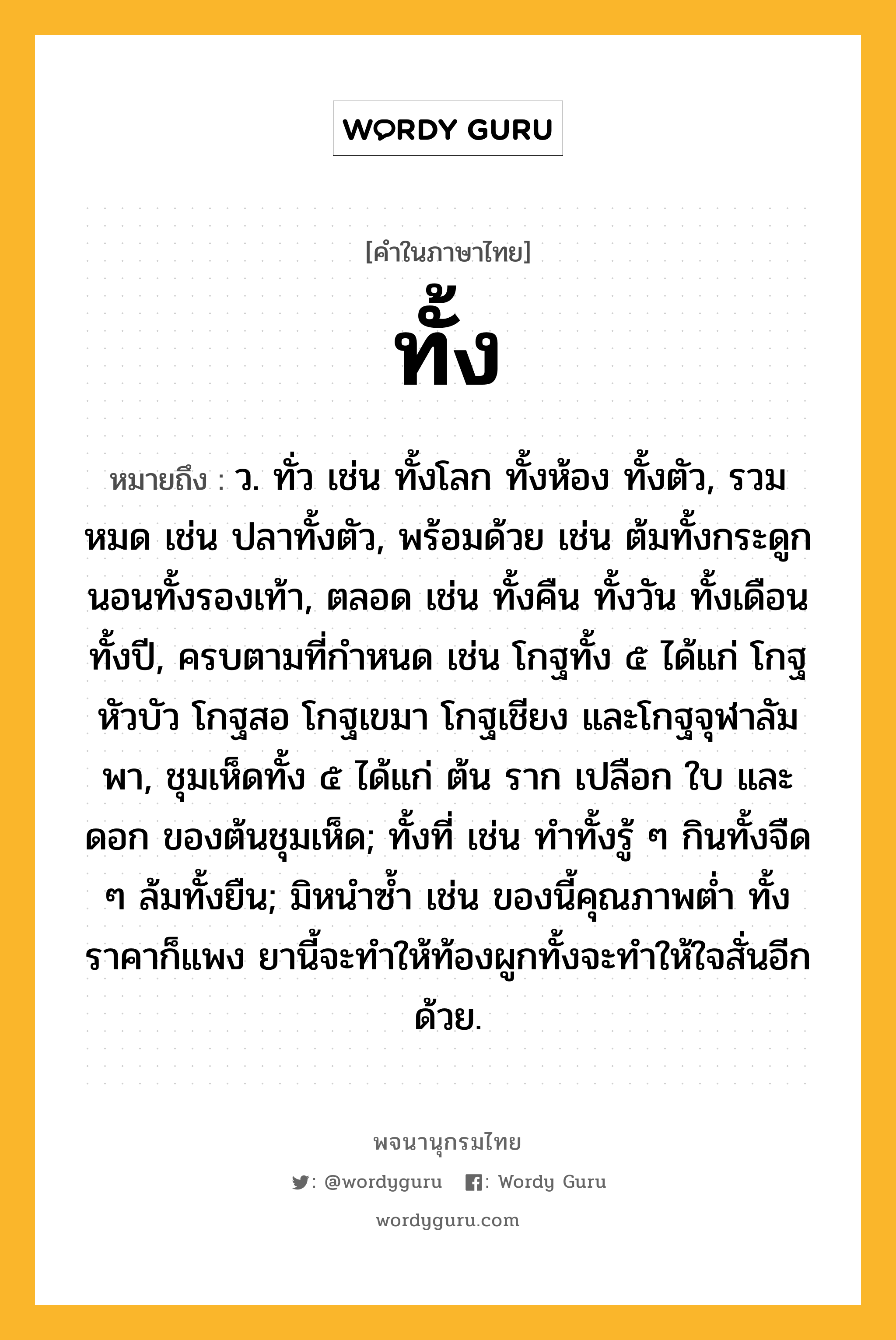 ทั้ง ความหมาย หมายถึงอะไร?, คำในภาษาไทย ทั้ง หมายถึง ว. ทั่ว เช่น ทั้งโลก ทั้งห้อง ทั้งตัว, รวมหมด เช่น ปลาทั้งตัว, พร้อมด้วย เช่น ต้มทั้งกระดูก นอนทั้งรองเท้า, ตลอด เช่น ทั้งคืน ทั้งวัน ทั้งเดือน ทั้งปี, ครบตามที่กําหนด เช่น โกฐทั้ง ๕ ได้แก่ โกฐหัวบัว โกฐสอ โกฐเขมา โกฐเชียง และโกฐจุฬาลัมพา, ชุมเห็ดทั้ง ๕ ได้แก่ ต้น ราก เปลือก ใบ และดอก ของต้นชุมเห็ด; ทั้งที่ เช่น ทําทั้งรู้ ๆ กินทั้งจืด ๆ ล้มทั้งยืน; มิหนําซํ้า เช่น ของนี้คุณภาพตํ่า ทั้งราคาก็แพง ยานี้จะทําให้ท้องผูกทั้งจะทําให้ใจสั่นอีกด้วย.