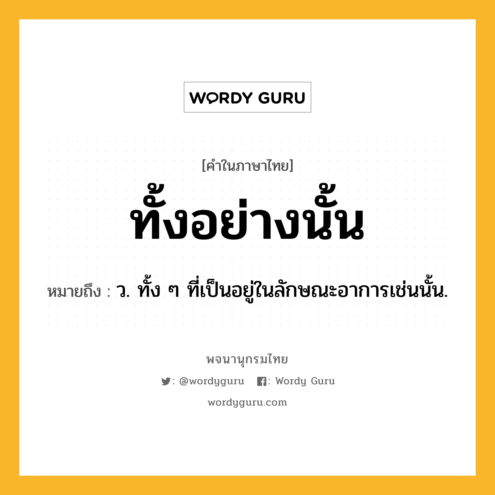 ทั้งอย่างนั้น ความหมาย หมายถึงอะไร?, คำในภาษาไทย ทั้งอย่างนั้น หมายถึง ว. ทั้ง ๆ ที่เป็นอยู่ในลักษณะอาการเช่นนั้น.