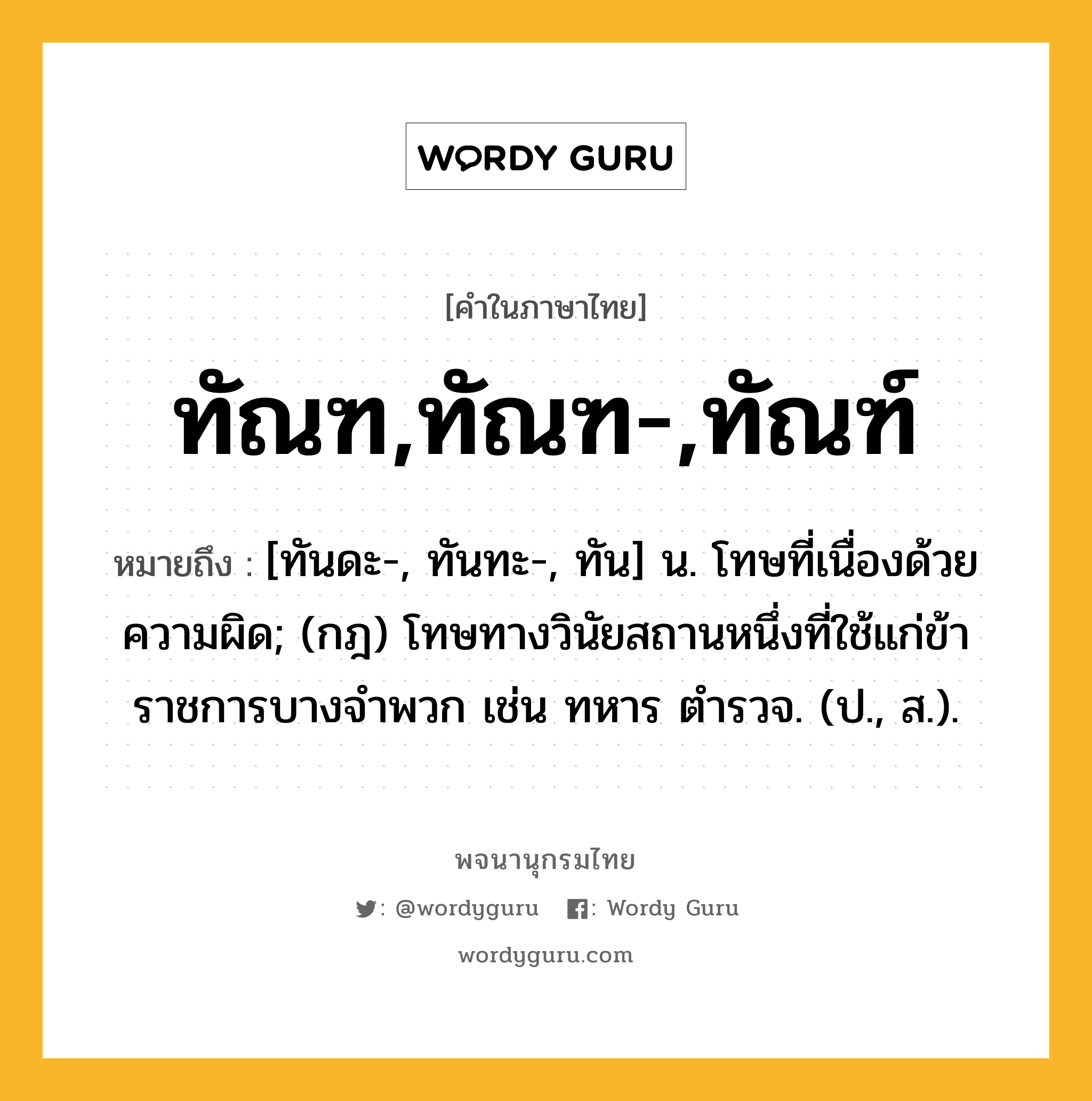 ทัณฑ,ทัณฑ-,ทัณฑ์ ความหมาย หมายถึงอะไร?, คำในภาษาไทย ทัณฑ,ทัณฑ-,ทัณฑ์ หมายถึง [ทันดะ-, ทันทะ-, ทัน] น. โทษที่เนื่องด้วยความผิด; (กฎ) โทษทางวินัยสถานหนึ่งที่ใช้แก่ข้าราชการบางจําพวก เช่น ทหาร ตํารวจ. (ป., ส.).