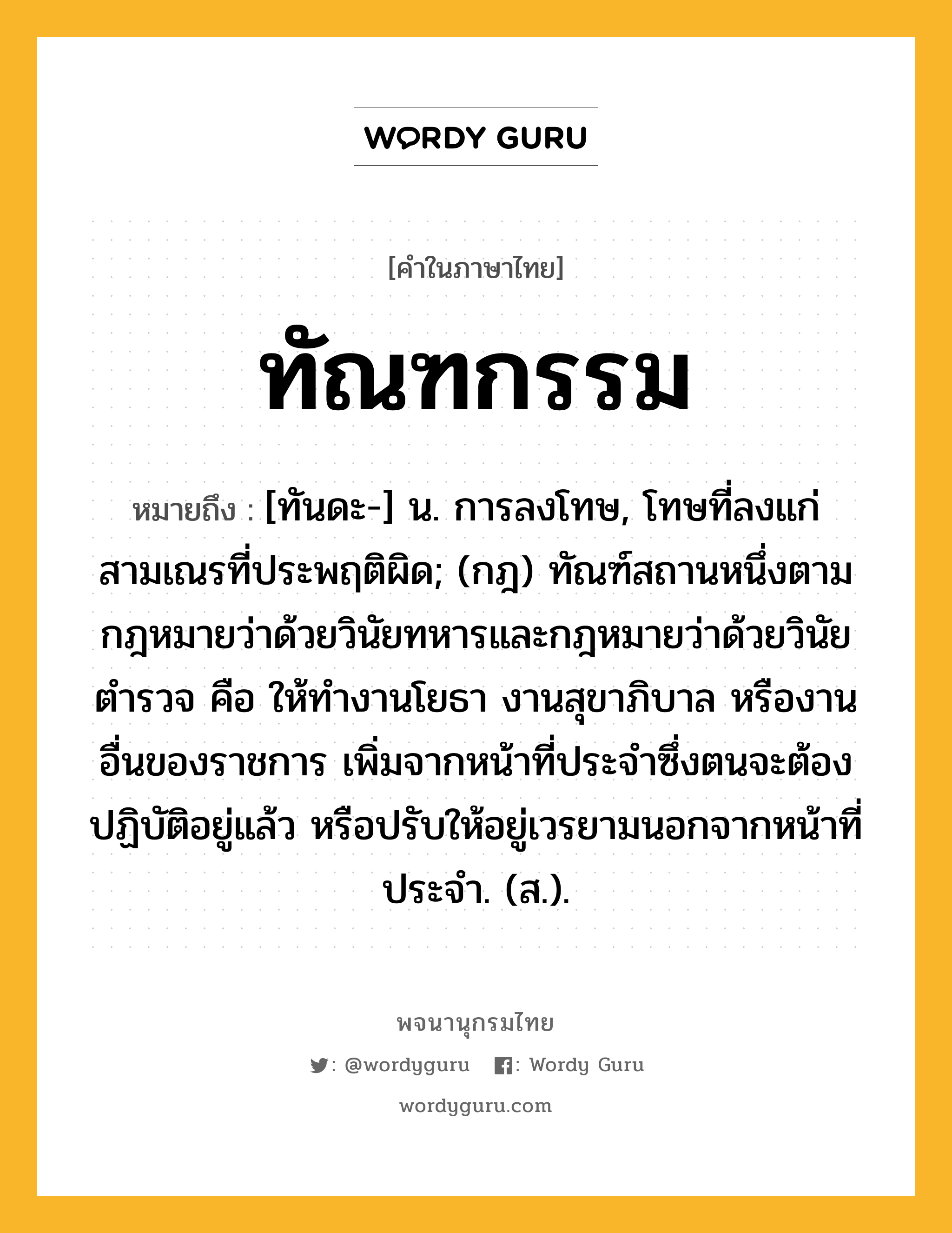 ทัณฑกรรม ความหมาย หมายถึงอะไร?, คำในภาษาไทย ทัณฑกรรม หมายถึง [ทันดะ-] น. การลงโทษ, โทษที่ลงแก่สามเณรที่ประพฤติผิด; (กฎ) ทัณฑ์สถานหนึ่งตามกฎหมายว่าด้วยวินัยทหารและกฎหมายว่าด้วยวินัยตํารวจ คือ ให้ทํางานโยธา งานสุขาภิบาล หรืองานอื่นของราชการ เพิ่มจากหน้าที่ประจําซึ่งตนจะต้องปฏิบัติอยู่แล้ว หรือปรับให้อยู่เวรยามนอกจากหน้าที่ประจํา. (ส.).