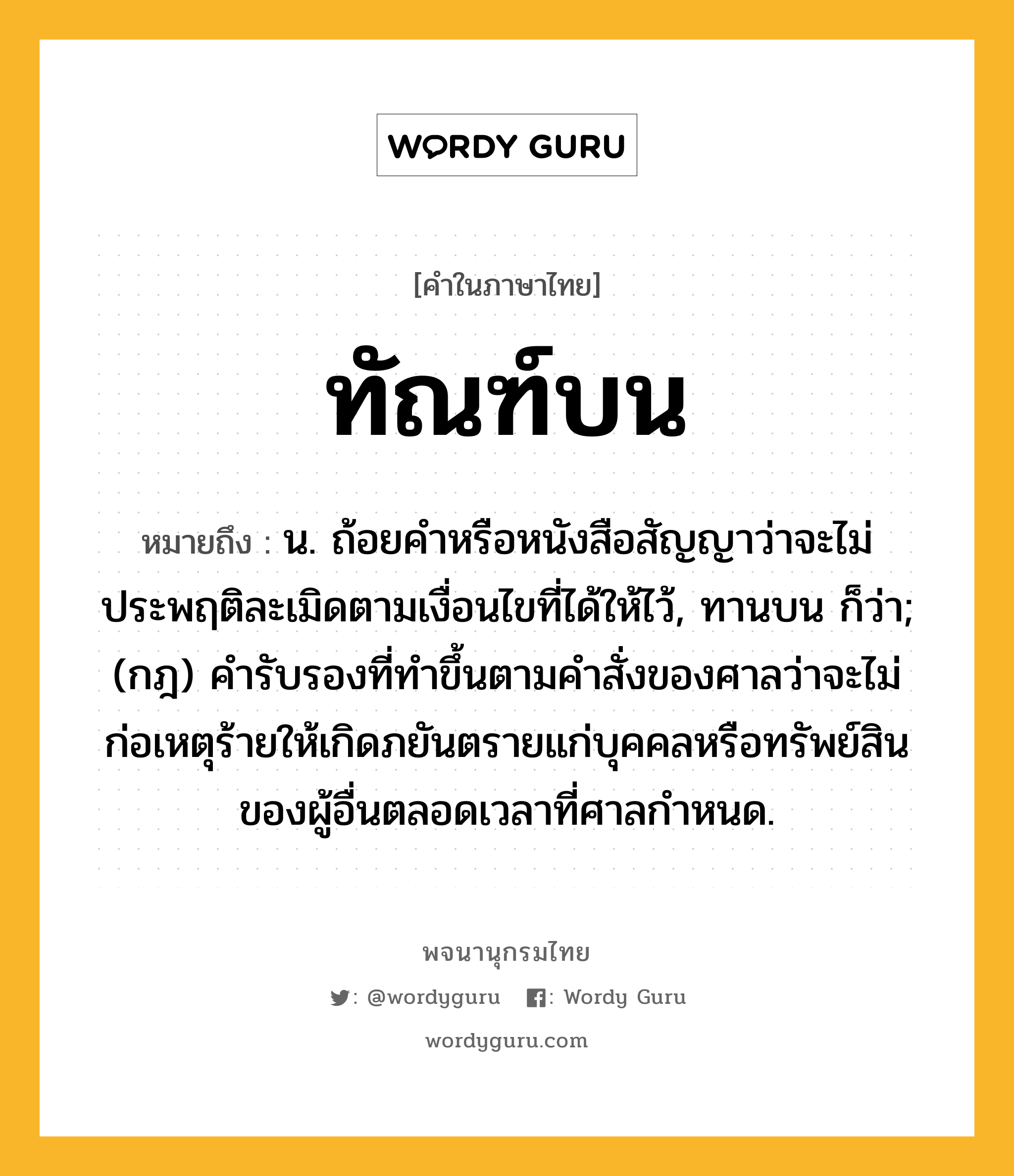 ทัณฑ์บน ความหมาย หมายถึงอะไร?, คำในภาษาไทย ทัณฑ์บน หมายถึง น. ถ้อยคำหรือหนังสือสัญญาว่าจะไม่ประพฤติละเมิดตามเงื่อนไขที่ได้ให้ไว้, ทานบน ก็ว่า; (กฎ) คํารับรองที่ทําขึ้นตามคําสั่งของศาลว่าจะไม่ก่อเหตุร้ายให้เกิดภยันตรายแก่บุคคลหรือทรัพย์สินของผู้อื่นตลอดเวลาที่ศาลกําหนด.