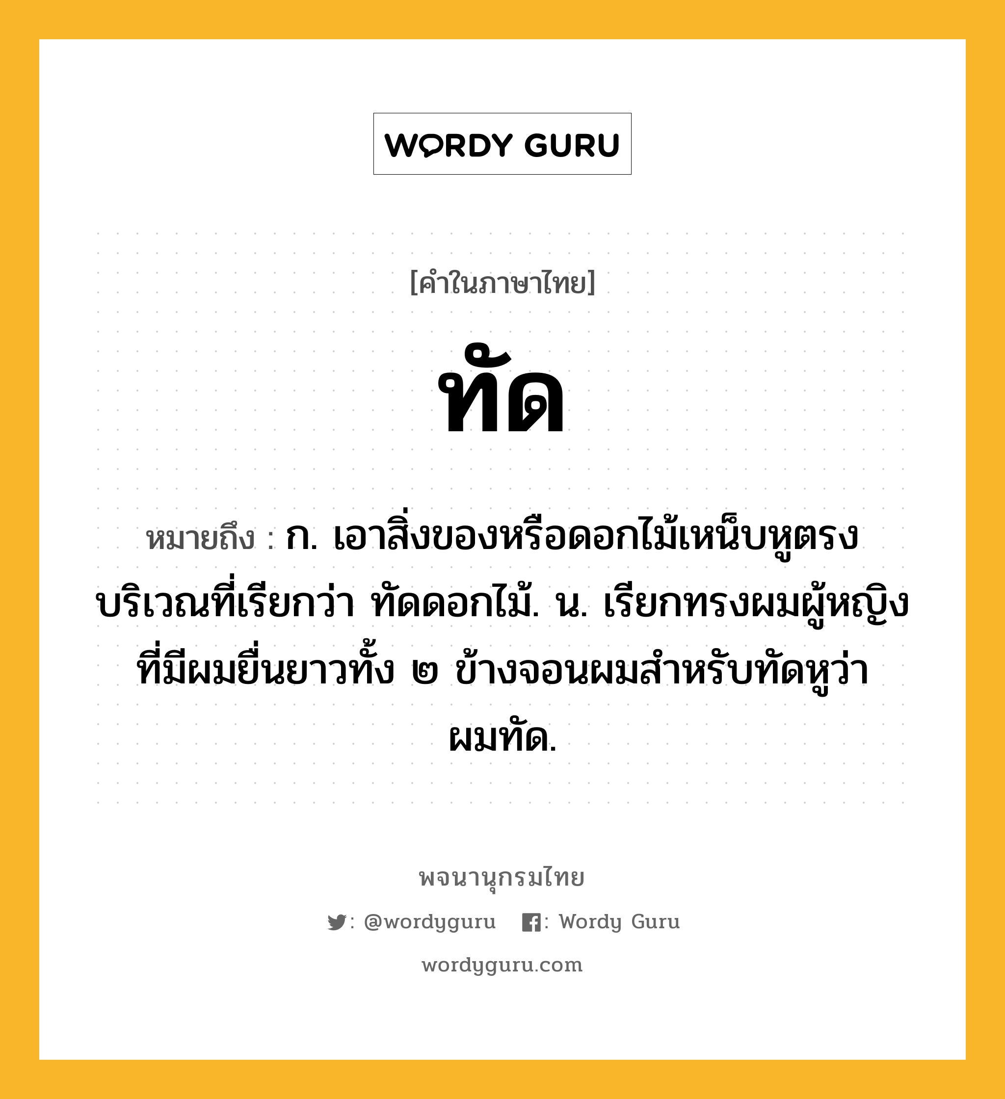 ทัด ความหมาย หมายถึงอะไร?, คำในภาษาไทย ทัด หมายถึง ก. เอาสิ่งของหรือดอกไม้เหน็บหูตรงบริเวณที่เรียกว่า ทัดดอกไม้. น. เรียกทรงผมผู้หญิงที่มีผมยื่นยาวทั้ง ๒ ข้างจอนผมสําหรับทัดหูว่า ผมทัด.