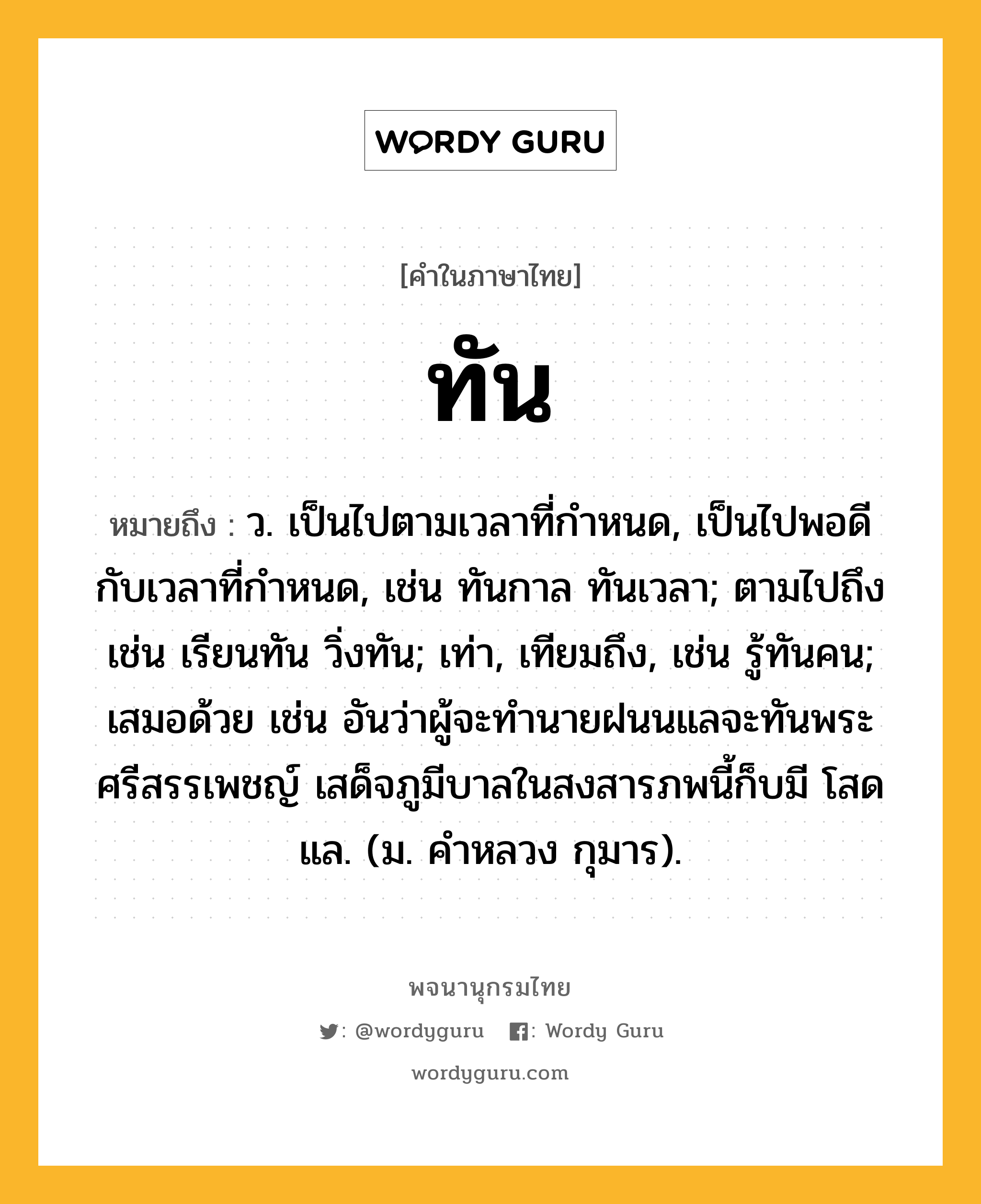 ทัน ความหมาย หมายถึงอะไร?, คำในภาษาไทย ทัน หมายถึง ว. เป็นไปตามเวลาที่กําหนด, เป็นไปพอดีกับเวลาที่กําหนด, เช่น ทันกาล ทันเวลา; ตามไปถึง เช่น เรียนทัน วิ่งทัน; เท่า, เทียมถึง, เช่น รู้ทันคน; เสมอด้วย เช่น อันว่าผู้จะทำนายฝนนแลจะทันพระศรีสรรเพชญ์ เสด็จภูมีบาลในสงสารภพนี้ก็บมี โสดแล. (ม. คำหลวง กุมาร).