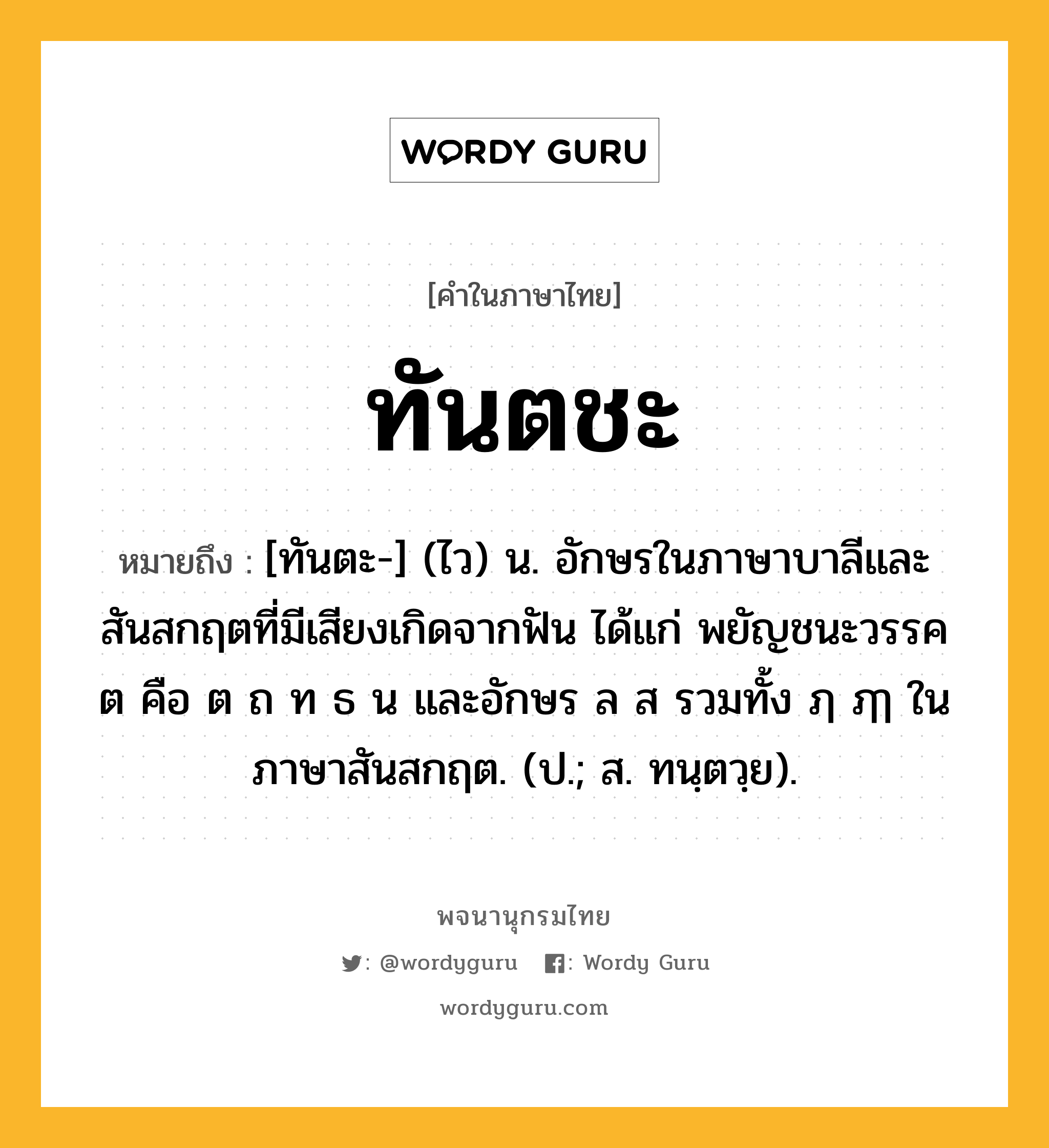 ทันตชะ ความหมาย หมายถึงอะไร?, คำในภาษาไทย ทันตชะ หมายถึง [ทันตะ-] (ไว) น. อักษรในภาษาบาลีและสันสกฤตที่มีเสียงเกิดจากฟัน ได้แก่ พยัญชนะวรรค ต คือ ต ถ ท ธ น และอักษร ล ส รวมทั้ง ฦ ฦๅ ในภาษาสันสกฤต. (ป.; ส. ทนฺตวฺย).