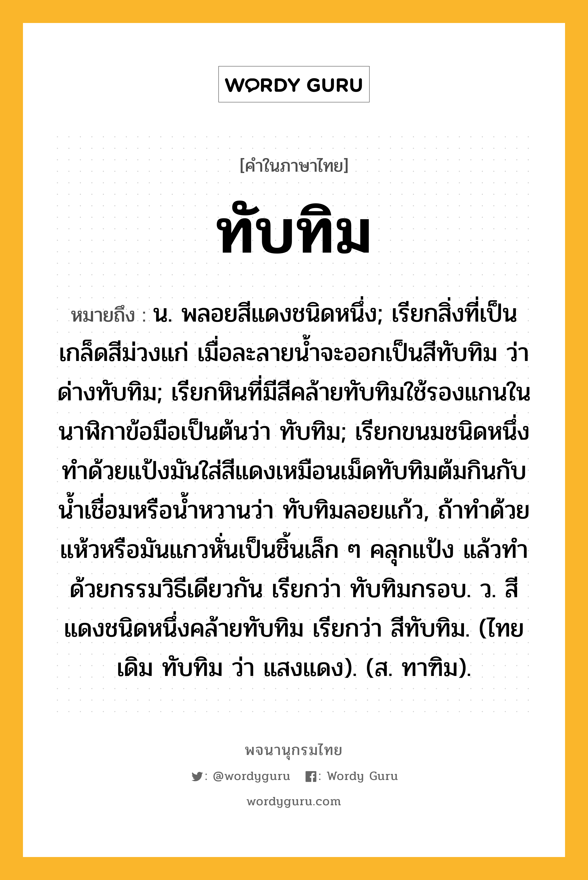 ทับทิม ความหมาย หมายถึงอะไร?, คำในภาษาไทย ทับทิม หมายถึง น. พลอยสีแดงชนิดหนึ่ง; เรียกสิ่งที่เป็นเกล็ดสีม่วงแก่ เมื่อละลายนํ้าจะออกเป็นสีทับทิม ว่า ด่างทับทิม; เรียกหินที่มีสีคล้ายทับทิมใช้รองแกนในนาฬิกาข้อมือเป็นต้นว่า ทับทิม; เรียกขนมชนิดหนึ่งทําด้วยแป้งมันใส่สีแดงเหมือนเม็ดทับทิมต้มกินกับนํ้าเชื่อมหรือนํ้าหวานว่า ทับทิมลอยแก้ว, ถ้าทําด้วยแห้วหรือมันแกวหั่นเป็นชิ้นเล็ก ๆ คลุกแป้ง แล้วทําด้วยกรรมวิธีเดียวกัน เรียกว่า ทับทิมกรอบ. ว. สีแดงชนิดหนึ่งคล้ายทับทิม เรียกว่า สีทับทิม. (ไทยเดิม ทับทิม ว่า แสงแดง). (ส. ทาฑิม).