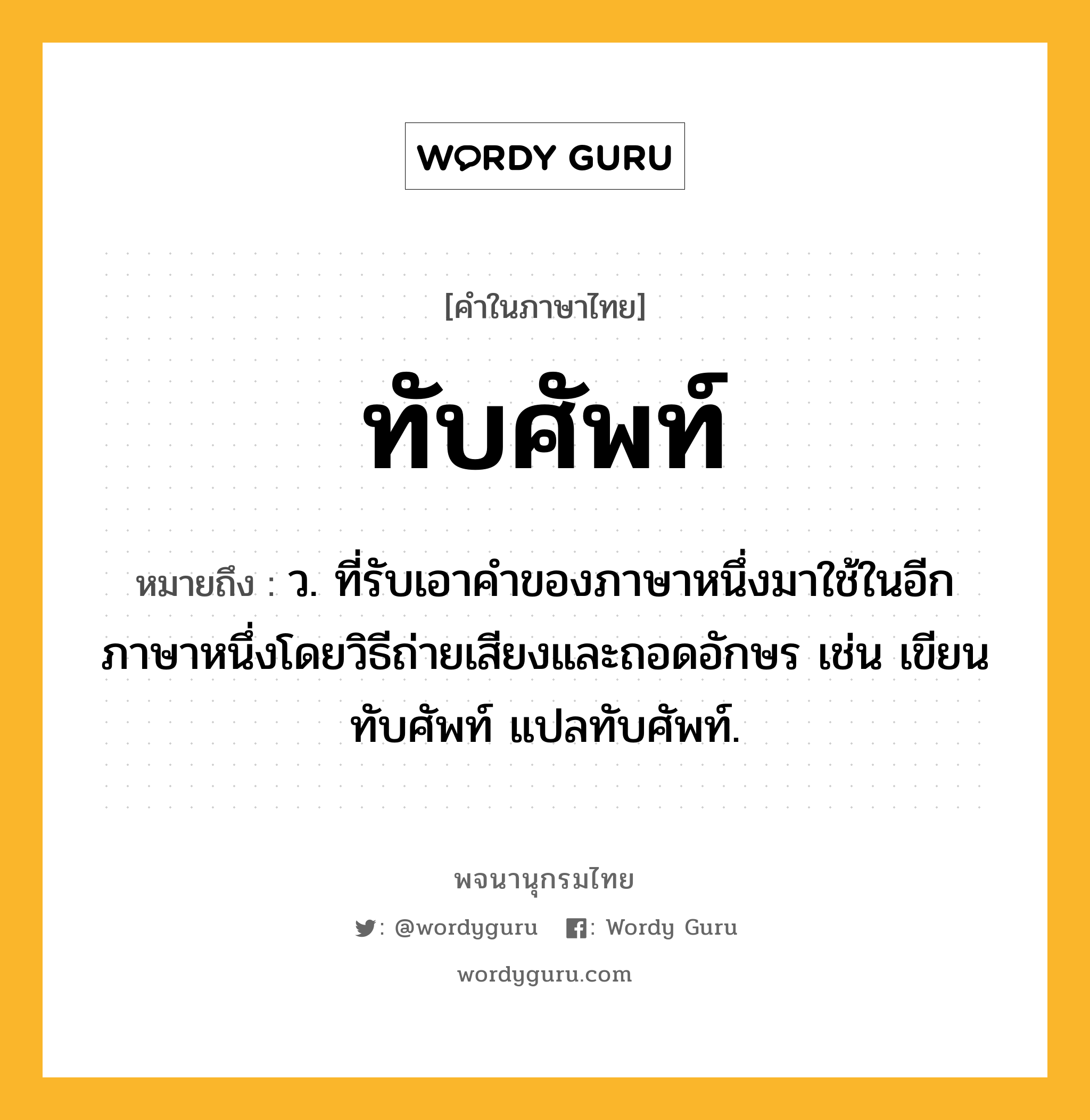 ทับศัพท์ ความหมาย หมายถึงอะไร?, คำในภาษาไทย ทับศัพท์ หมายถึง ว. ที่รับเอาคําของภาษาหนึ่งมาใช้ในอีกภาษาหนึ่งโดยวิธีถ่ายเสียงและถอดอักษร เช่น เขียนทับศัพท์ แปลทับศัพท์.