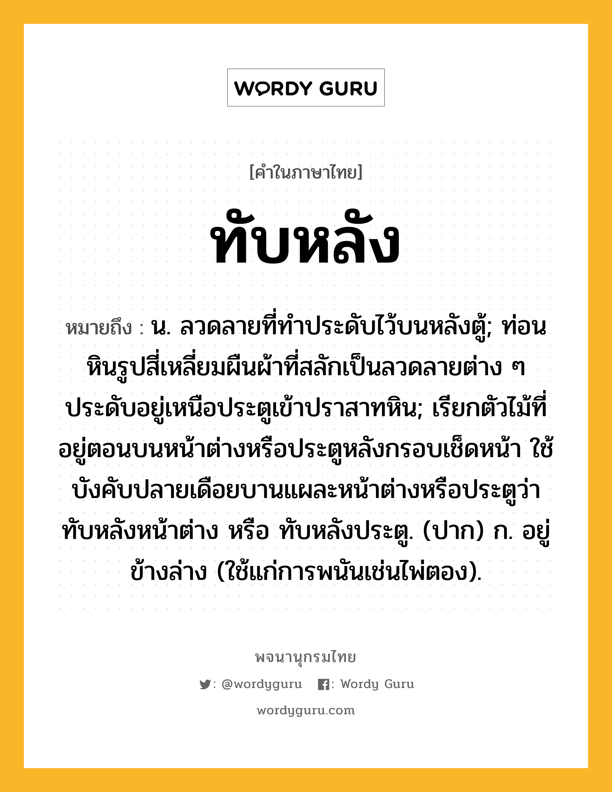 ทับหลัง ความหมาย หมายถึงอะไร?, คำในภาษาไทย ทับหลัง หมายถึง น. ลวดลายที่ทําประดับไว้บนหลังตู้; ท่อนหินรูปสี่เหลี่ยมผืนผ้าที่สลักเป็นลวดลายต่าง ๆ ประดับอยู่เหนือประตูเข้าปราสาทหิน; เรียกตัวไม้ที่อยู่ตอนบนหน้าต่างหรือประตูหลังกรอบเช็ดหน้า ใช้บังคับปลายเดือยบานแผละหน้าต่างหรือประตูว่า ทับหลังหน้าต่าง หรือ ทับหลังประตู. (ปาก) ก. อยู่ข้างล่าง (ใช้แก่การพนันเช่นไพ่ตอง).