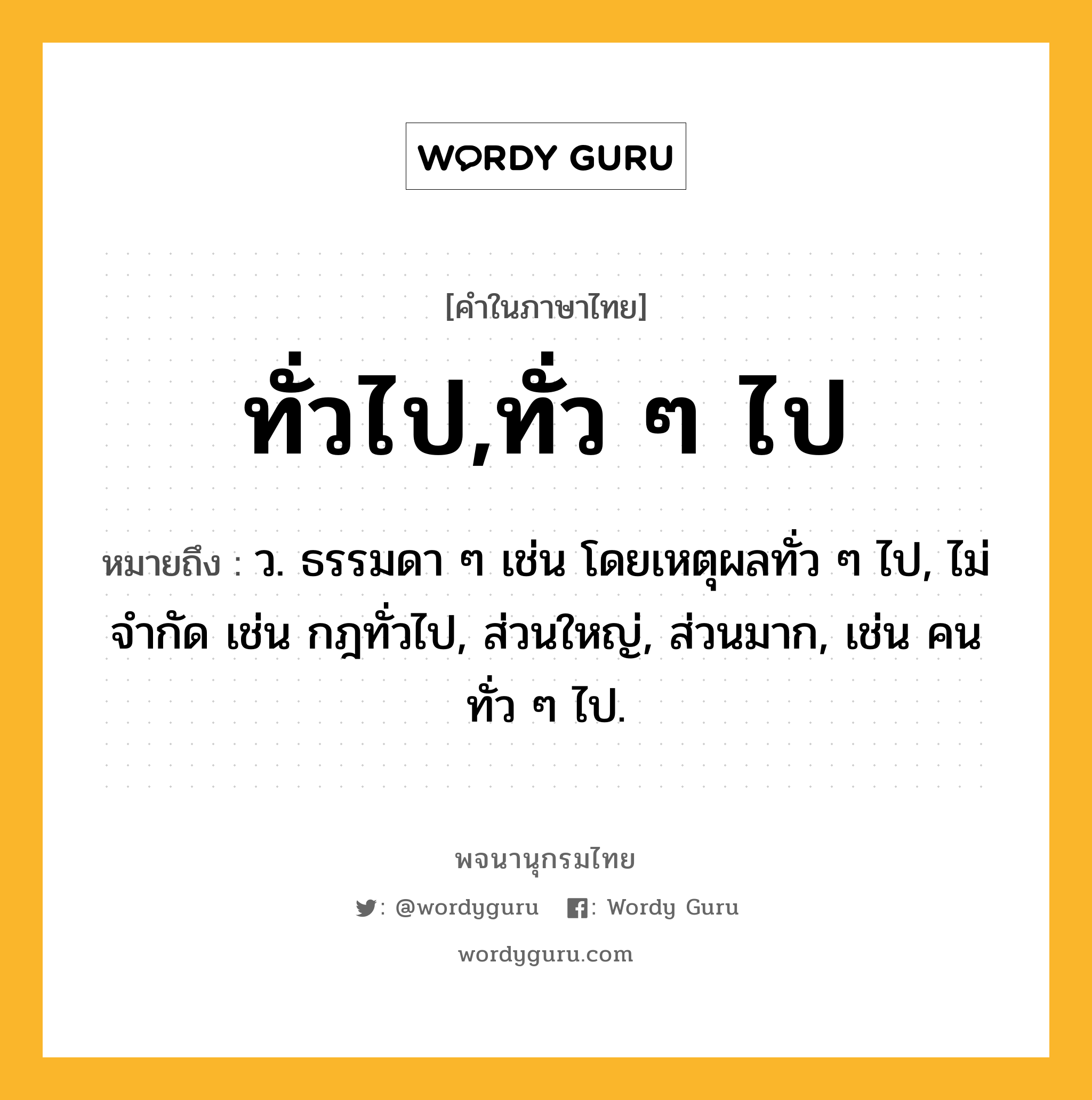 ทั่วไป,ทั่ว ๆ ไป ความหมาย หมายถึงอะไร?, คำในภาษาไทย ทั่วไป,ทั่ว ๆ ไป หมายถึง ว. ธรรมดา ๆ เช่น โดยเหตุผลทั่ว ๆ ไป, ไม่จํากัด เช่น กฎทั่วไป, ส่วนใหญ่, ส่วนมาก, เช่น คนทั่ว ๆ ไป.