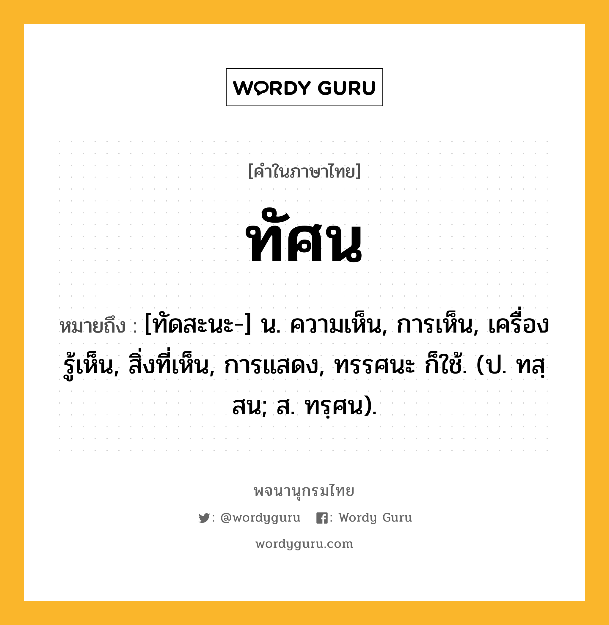 ทัศน ความหมาย หมายถึงอะไร?, คำในภาษาไทย ทัศน หมายถึง [ทัดสะนะ-] น. ความเห็น, การเห็น, เครื่องรู้เห็น, สิ่งที่เห็น, การแสดง, ทรรศนะ ก็ใช้. (ป. ทสฺสน; ส. ทรฺศน).