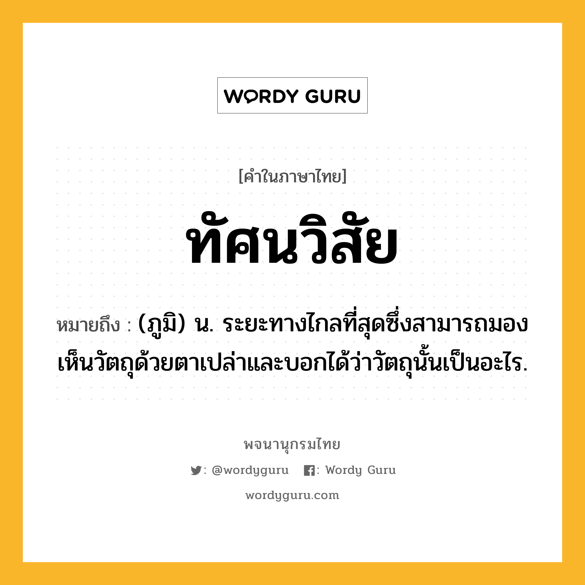 ทัศนวิสัย ความหมาย หมายถึงอะไร?, คำในภาษาไทย ทัศนวิสัย หมายถึง (ภูมิ) น. ระยะทางไกลที่สุดซึ่งสามารถมองเห็นวัตถุด้วยตาเปล่าและบอกได้ว่าวัตถุนั้นเป็นอะไร.