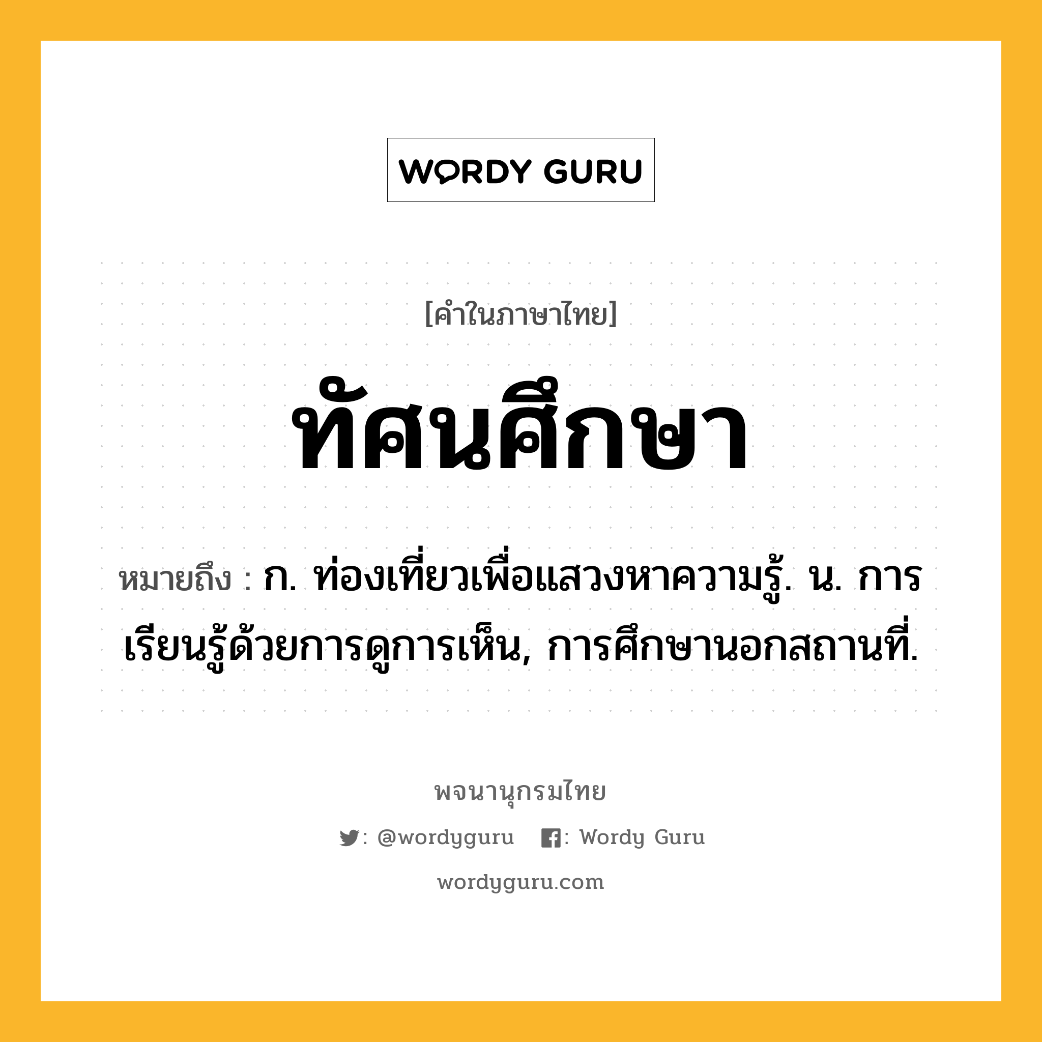 ทัศนศึกษา ความหมาย หมายถึงอะไร?, คำในภาษาไทย ทัศนศึกษา หมายถึง ก. ท่องเที่ยวเพื่อแสวงหาความรู้. น. การเรียนรู้ด้วยการดูการเห็น, การศึกษานอกสถานที่.