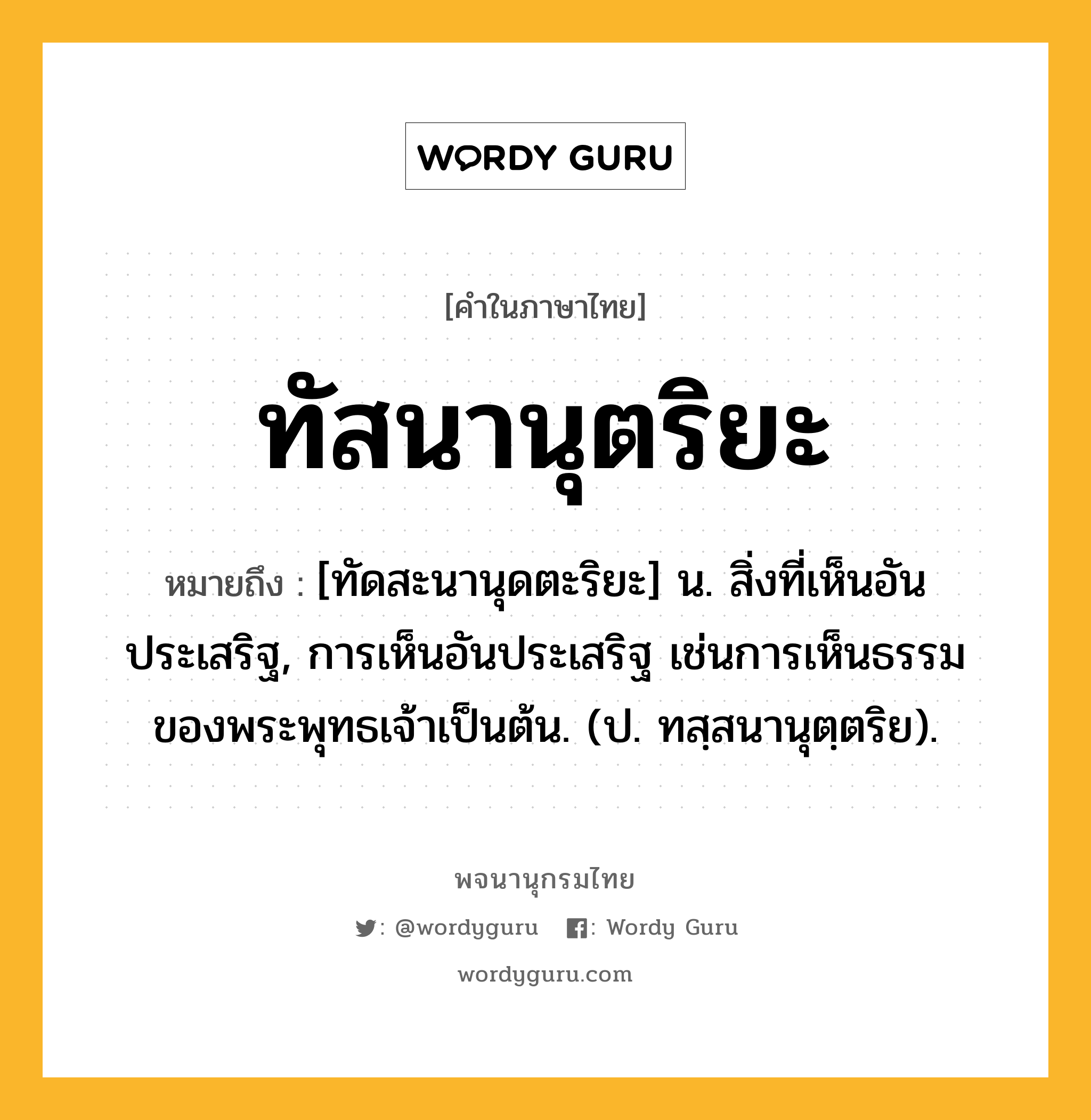 ทัสนานุตริยะ ความหมาย หมายถึงอะไร?, คำในภาษาไทย ทัสนานุตริยะ หมายถึง [ทัดสะนานุดตะริยะ] น. สิ่งที่เห็นอันประเสริฐ, การเห็นอันประเสริฐ เช่นการเห็นธรรมของพระพุทธเจ้าเป็นต้น. (ป. ทสฺสนานุตฺตริย).