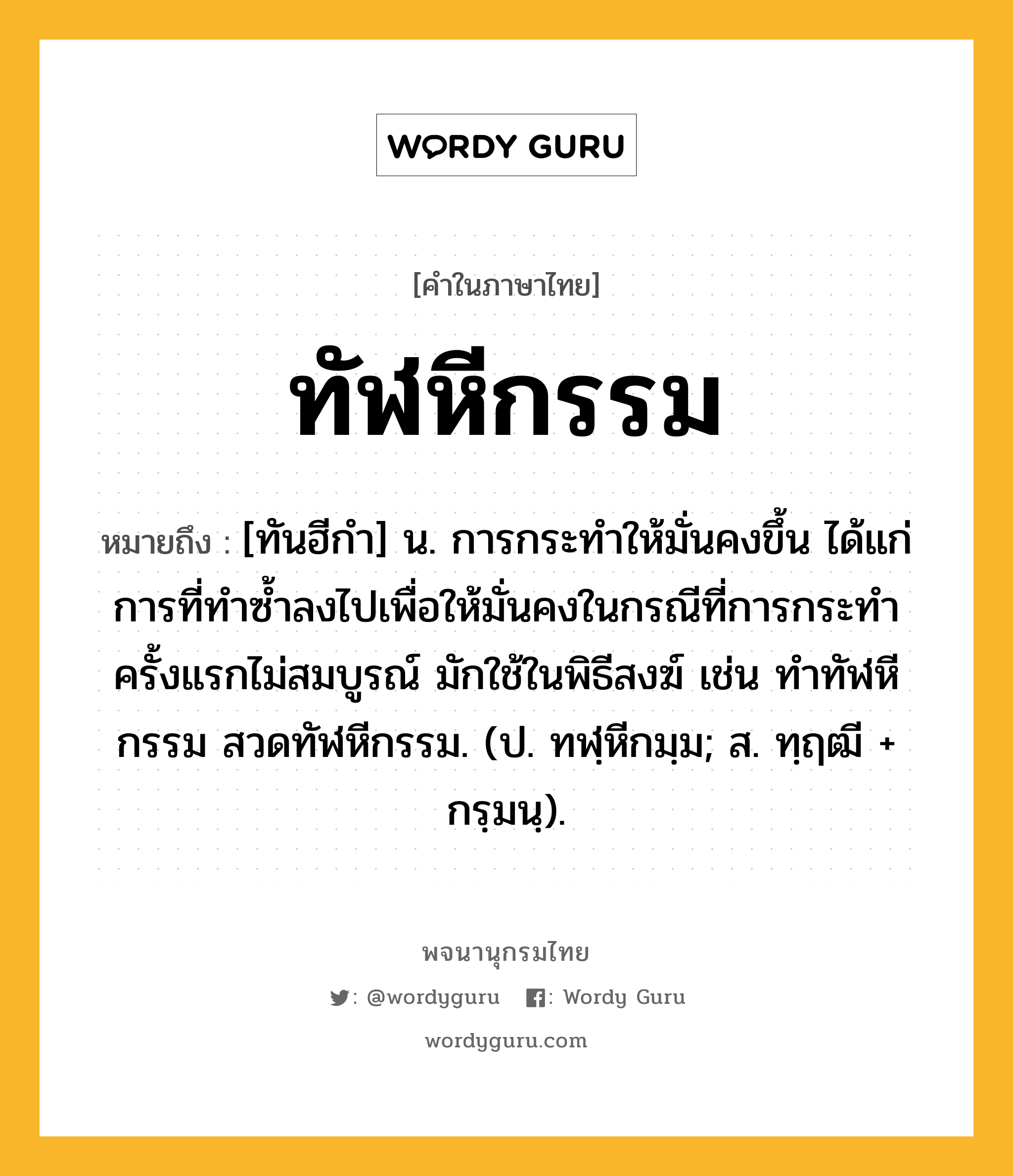 ทัฬหีกรรม ความหมาย หมายถึงอะไร?, คำในภาษาไทย ทัฬหีกรรม หมายถึง [ทันฮีกํา] น. การกระทําให้มั่นคงขึ้น ได้แก่การที่ทําซํ้าลงไปเพื่อให้มั่นคงในกรณีที่การกระทําครั้งแรกไม่สมบูรณ์ มักใช้ในพิธีสงฆ์ เช่น ทําทัฬหีกรรม สวดทัฬหีกรรม. (ป. ทฬฺหีกมฺม; ส. ทฺฤฒี + กรฺมนฺ).