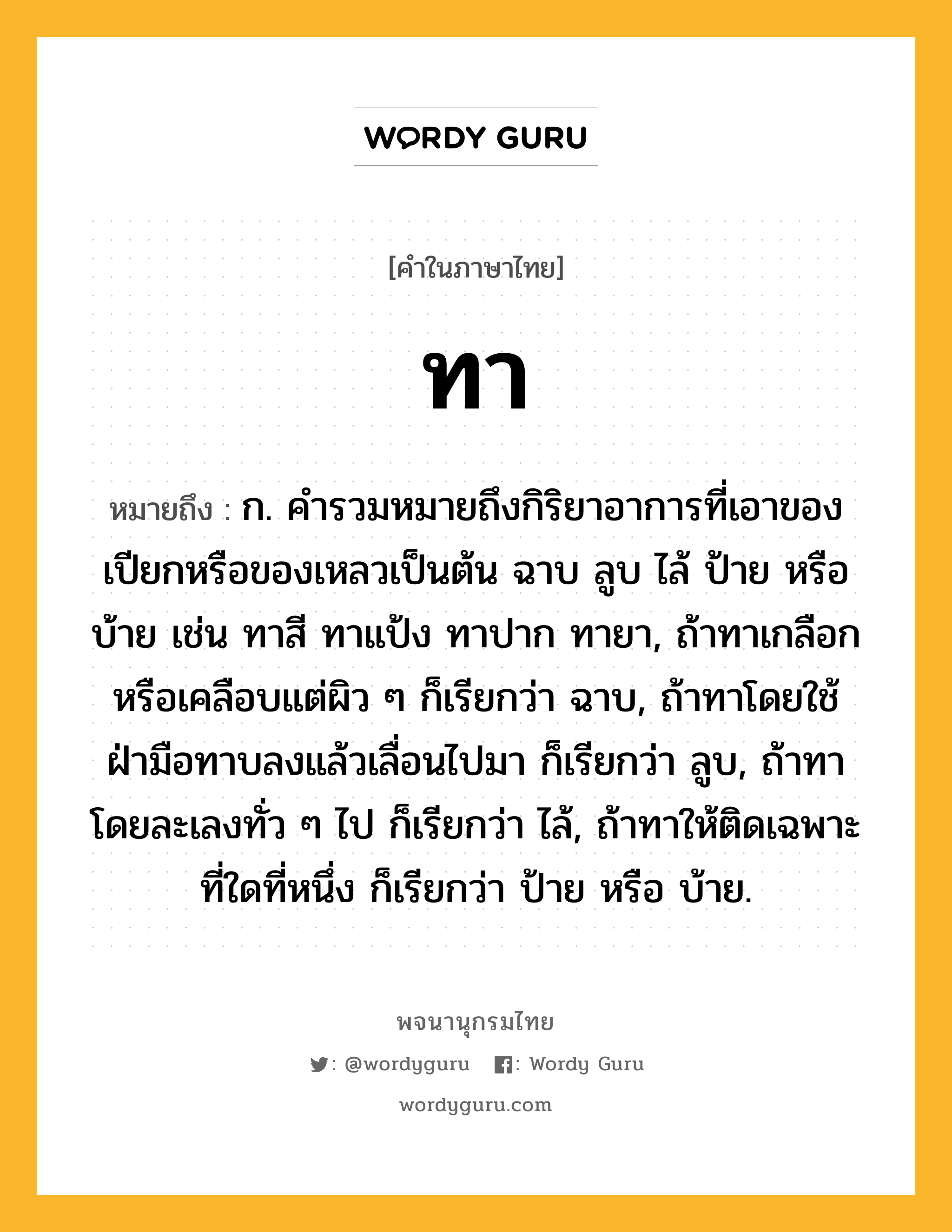 ทา ความหมาย หมายถึงอะไร?, คำในภาษาไทย ทา หมายถึง ก. คํารวมหมายถึงกิริยาอาการที่เอาของเปียกหรือของเหลวเป็นต้น ฉาบ ลูบ ไล้ ป้าย หรือบ้าย เช่น ทาสี ทาแป้ง ทาปาก ทายา, ถ้าทาเกลือกหรือเคลือบแต่ผิว ๆ ก็เรียกว่า ฉาบ, ถ้าทาโดยใช้ฝ่ามือทาบลงแล้วเลื่อนไปมา ก็เรียกว่า ลูบ, ถ้าทาโดยละเลงทั่ว ๆ ไป ก็เรียกว่า ไล้, ถ้าทาให้ติดเฉพาะที่ใดที่หนึ่ง ก็เรียกว่า ป้าย หรือ บ้าย.