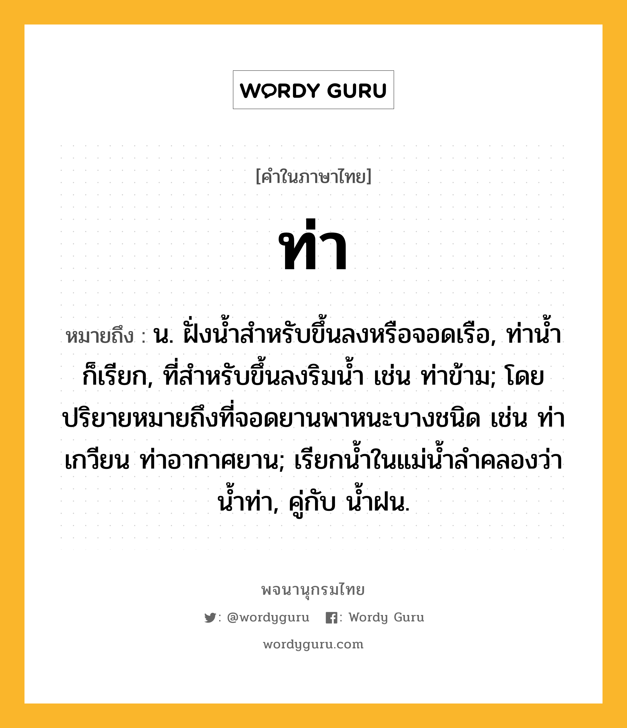 ท่า ความหมาย หมายถึงอะไร?, คำในภาษาไทย ท่า หมายถึง น. ฝั่งนํ้าสําหรับขึ้นลงหรือจอดเรือ, ท่านํ้า ก็เรียก, ที่สําหรับขึ้นลงริมนํ้า เช่น ท่าข้าม; โดยปริยายหมายถึงที่จอดยานพาหนะบางชนิด เช่น ท่าเกวียน ท่าอากาศยาน; เรียกนํ้าในแม่นํ้าลําคลองว่า นํ้าท่า, คู่กับ นํ้าฝน.