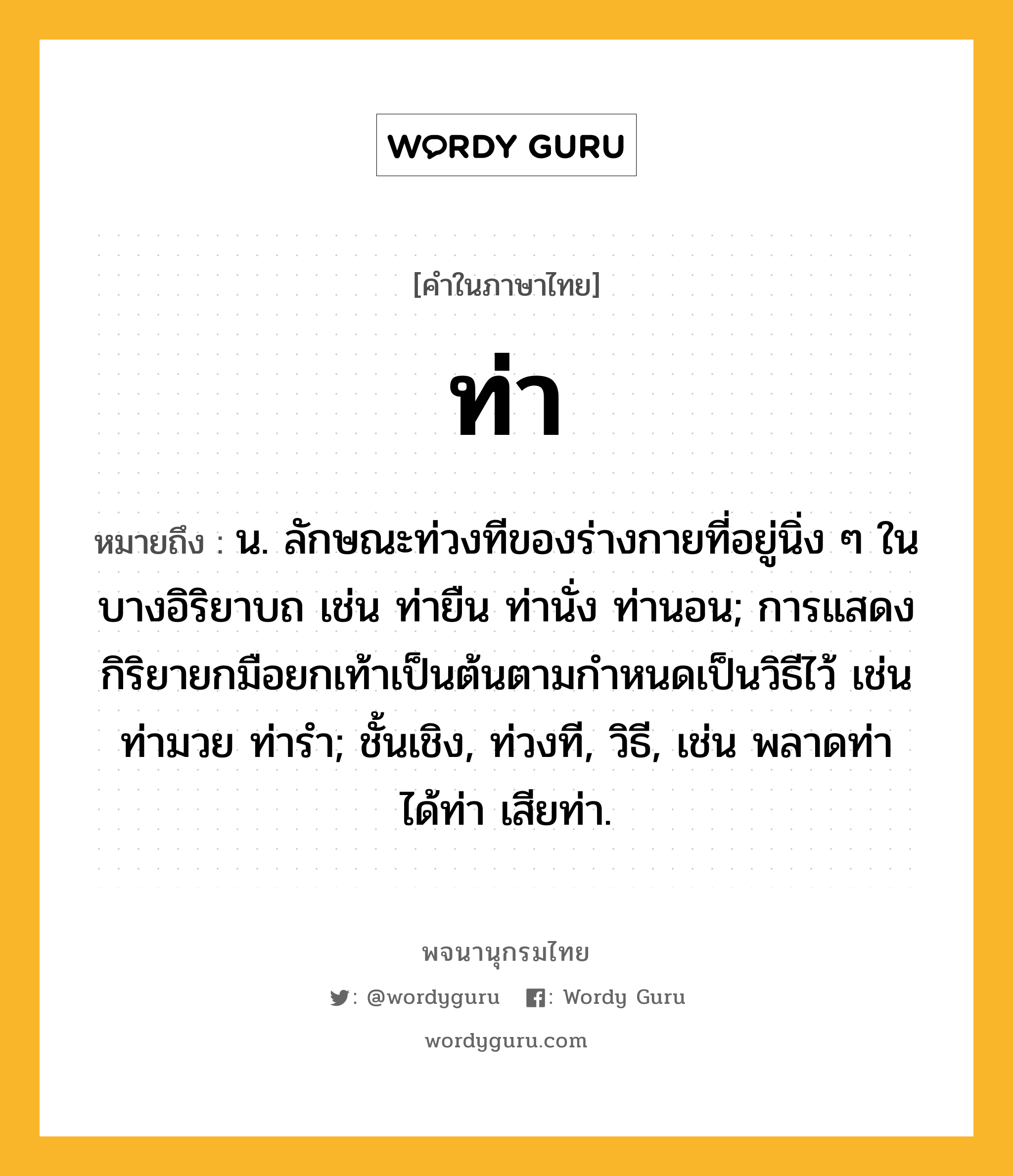 ท่า ความหมาย หมายถึงอะไร?, คำในภาษาไทย ท่า หมายถึง น. ลักษณะท่วงทีของร่างกายที่อยู่นิ่ง ๆ ในบางอิริยาบถ เช่น ท่ายืน ท่านั่ง ท่านอน; การแสดงกิริยายกมือยกเท้าเป็นต้นตามกําหนดเป็นวิธีไว้ เช่น ท่ามวย ท่ารํา; ชั้นเชิง, ท่วงที, วิธี, เช่น พลาดท่า ได้ท่า เสียท่า.