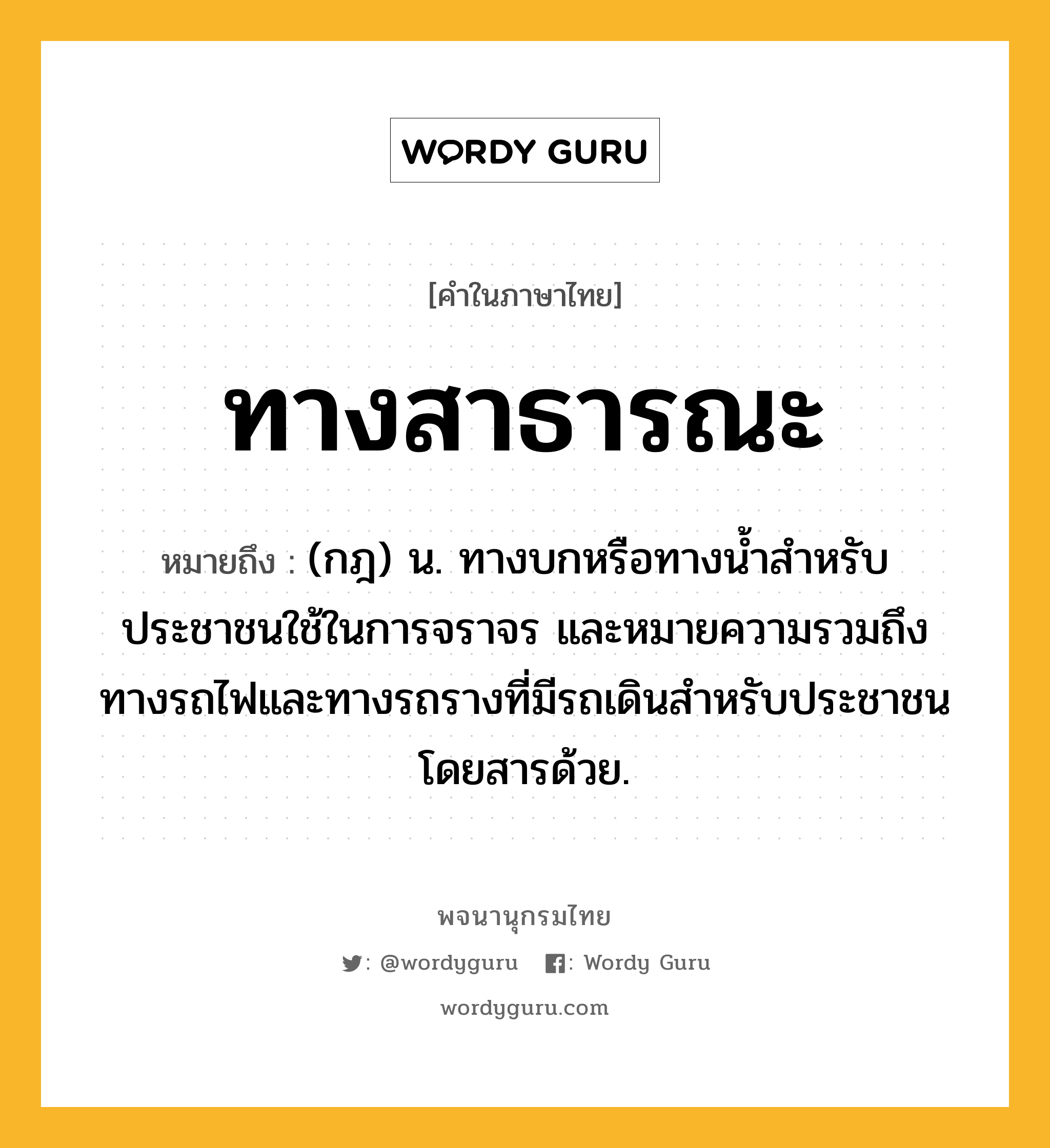 ทางสาธารณะ ความหมาย หมายถึงอะไร?, คำในภาษาไทย ทางสาธารณะ หมายถึง (กฎ) น. ทางบกหรือทางนํ้าสําหรับประชาชนใช้ในการจราจร และหมายความรวมถึงทางรถไฟและทางรถรางที่มีรถเดินสําหรับประชาชนโดยสารด้วย.