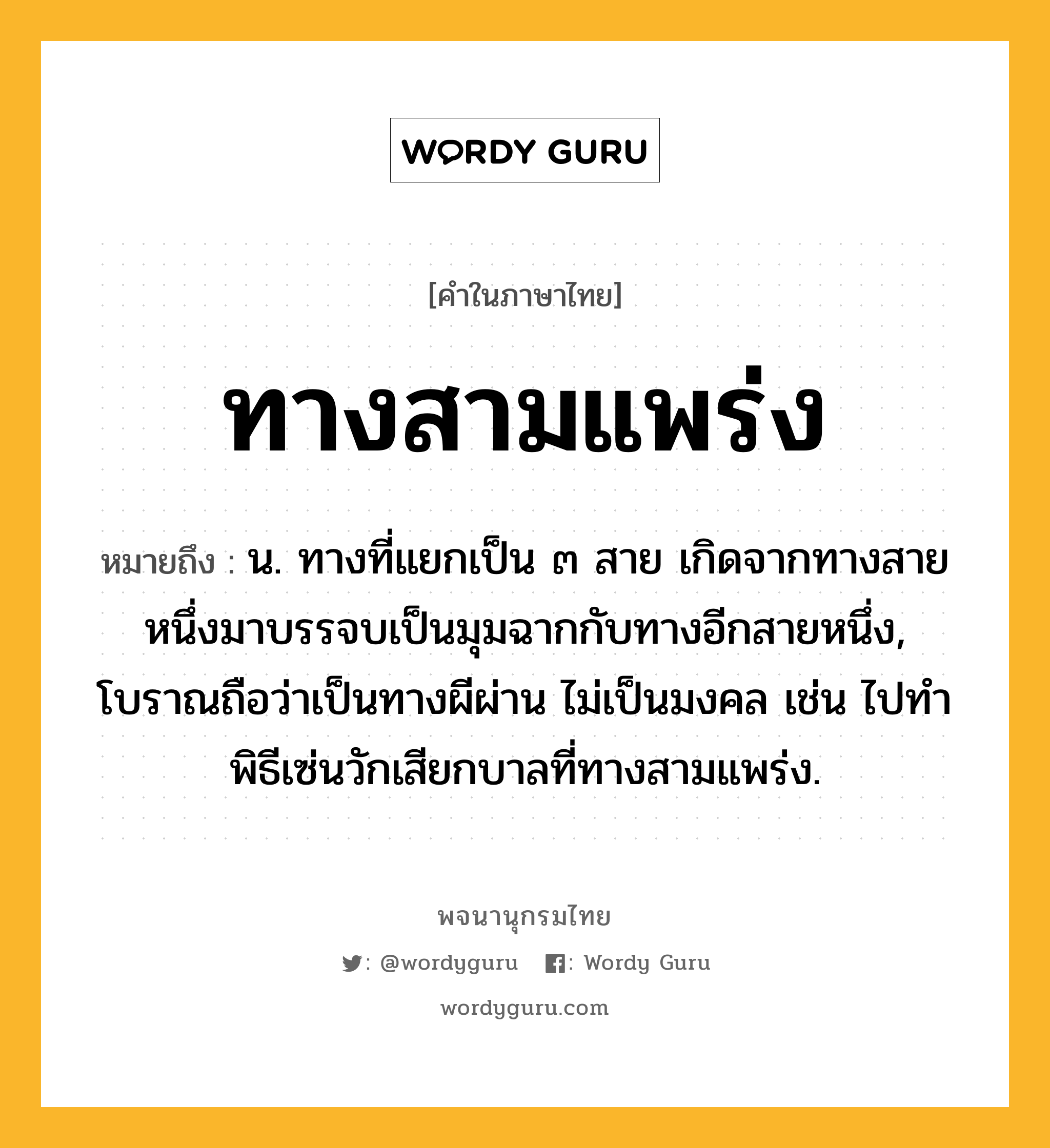 ทางสามแพร่ง ความหมาย หมายถึงอะไร?, คำในภาษาไทย ทางสามแพร่ง หมายถึง น. ทางที่แยกเป็น ๓ สาย เกิดจากทางสายหนึ่งมาบรรจบเป็นมุมฉากกับทางอีกสายหนึ่ง, โบราณถือว่าเป็นทางผีผ่าน ไม่เป็นมงคล เช่น ไปทำพิธีเซ่นวักเสียกบาลที่ทางสามแพร่ง.