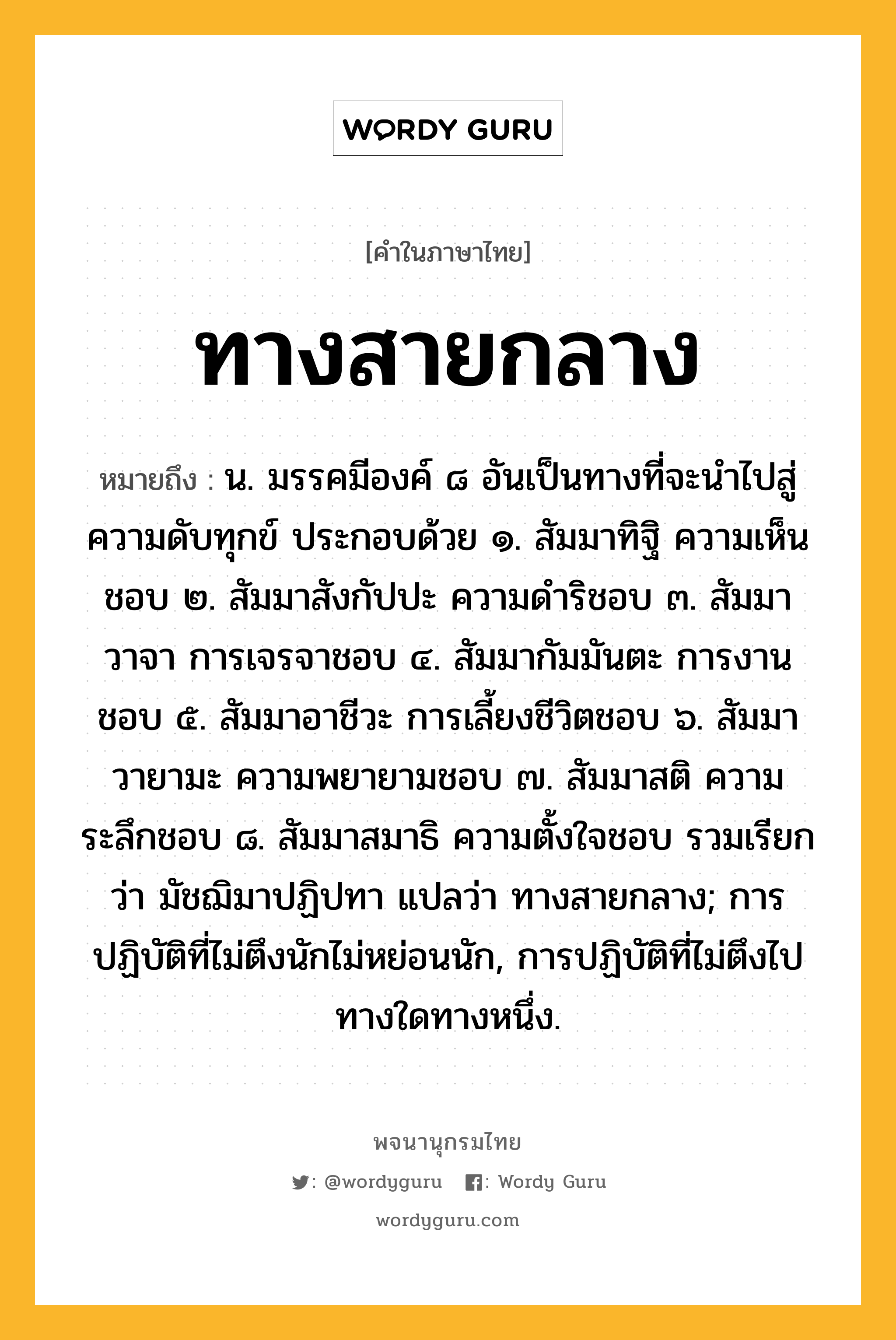 ทางสายกลาง ความหมาย หมายถึงอะไร?, คำในภาษาไทย ทางสายกลาง หมายถึง น. มรรคมีองค์ ๘ อันเป็นทางที่จะนำไปสู่ความดับทุกข์ ประกอบด้วย ๑. สัมมาทิฐิ ความเห็นชอบ ๒. สัมมาสังกัปปะ ความดำริชอบ ๓. สัมมาวาจา การเจรจาชอบ ๔. สัมมากัมมันตะ การงานชอบ ๕. สัมมาอาชีวะ การเลี้ยงชีวิตชอบ ๖. สัมมาวายามะ ความพยายามชอบ ๗. สัมมาสติ ความระลึกชอบ ๘. สัมมาสมาธิ ความตั้งใจชอบ รวมเรียกว่า มัชฌิมาปฏิปทา แปลว่า ทางสายกลาง; การปฏิบัติที่ไม่ตึงนักไม่หย่อนนัก, การปฏิบัติที่ไม่ตึงไปทางใดทางหนึ่ง.