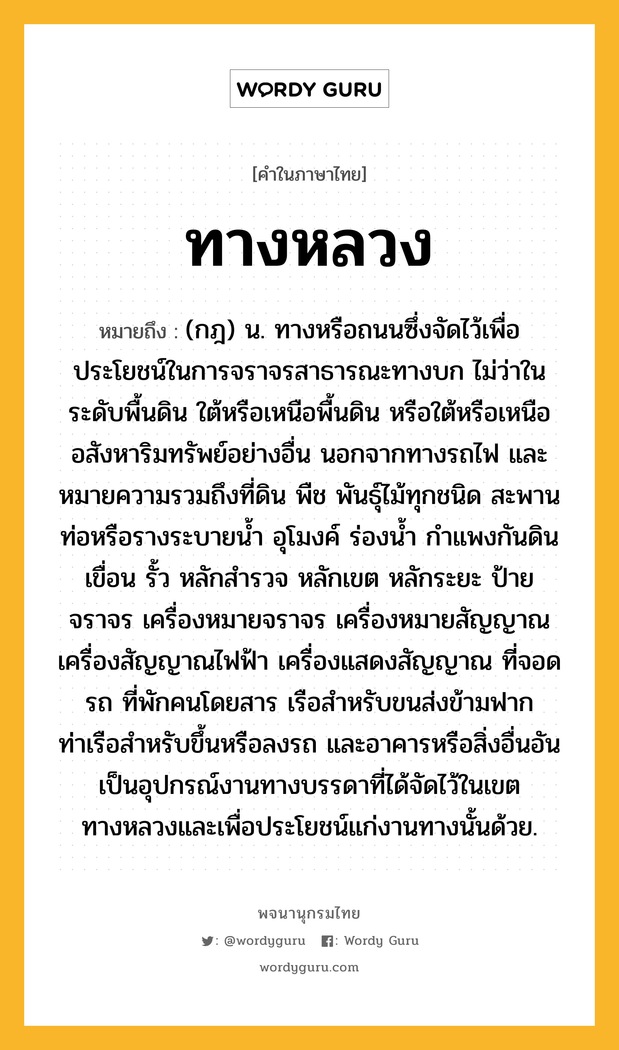 ทางหลวง ความหมาย หมายถึงอะไร?, คำในภาษาไทย ทางหลวง หมายถึง (กฎ) น. ทางหรือถนนซึ่งจัดไว้เพื่อประโยชน์ในการจราจรสาธารณะทางบก ไม่ว่าในระดับพื้นดิน ใต้หรือเหนือพื้นดิน หรือใต้หรือเหนืออสังหาริมทรัพย์อย่างอื่น นอกจากทางรถไฟ และหมายความรวมถึงที่ดิน พืช พันธุ์ไม้ทุกชนิด สะพาน ท่อหรือรางระบายน้ำ อุโมงค์ ร่องน้ำ กำแพงกันดิน เขื่อน รั้ว หลักสำรวจ หลักเขต หลักระยะ ป้ายจราจร เครื่องหมายจราจร เครื่องหมายสัญญาณ เครื่องสัญญาณไฟฟ้า เครื่องแสดงสัญญาณ ที่จอดรถ ที่พักคนโดยสาร เรือสำหรับขนส่งข้ามฟาก ท่าเรือสำหรับขึ้นหรือลงรถ และอาคารหรือสิ่งอื่นอันเป็นอุปกรณ์งานทางบรรดาที่ได้จัดไว้ในเขตทางหลวงและเพื่อประโยชน์แก่งานทางนั้นด้วย.