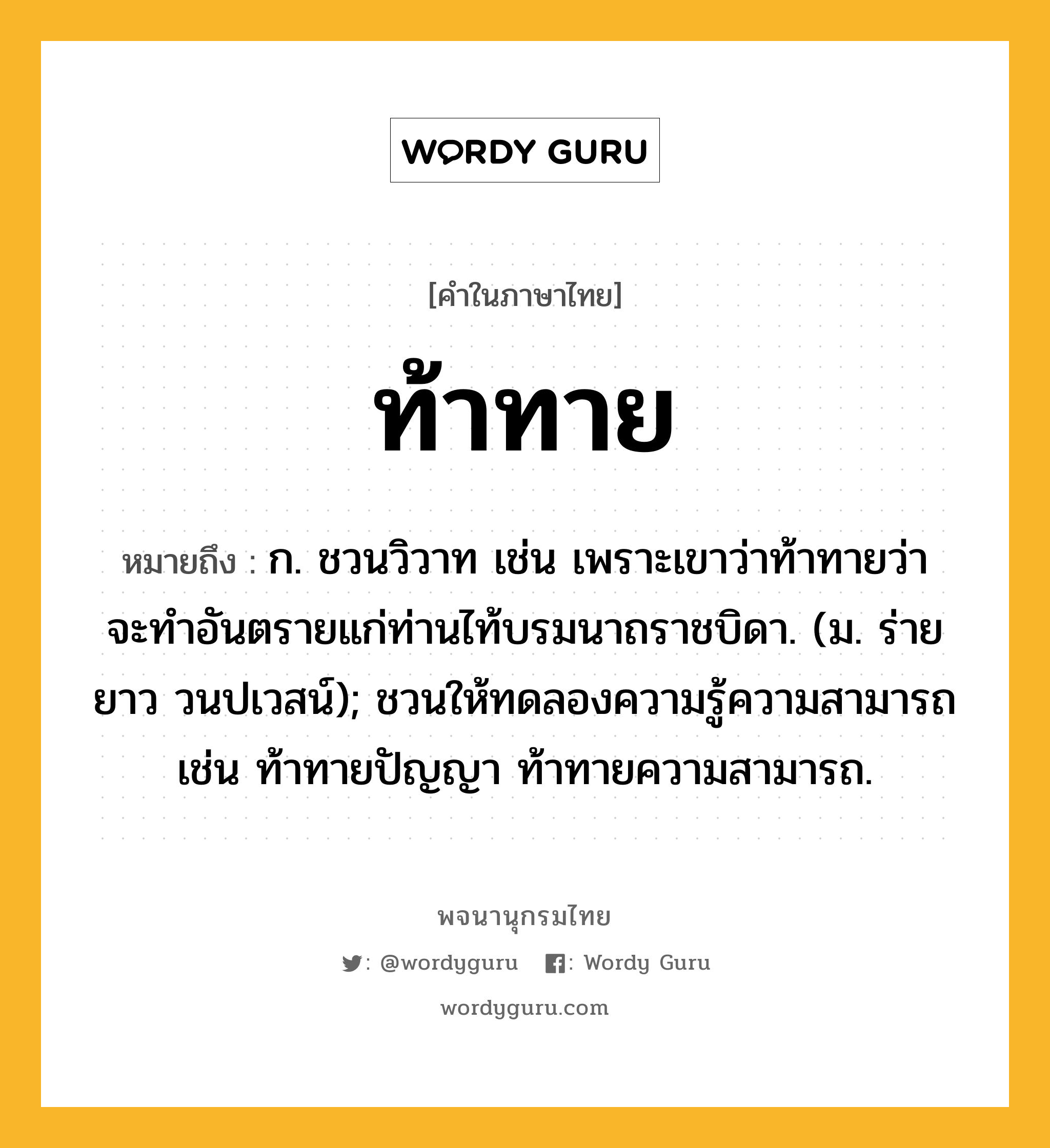 ท้าทาย ความหมาย หมายถึงอะไร?, คำในภาษาไทย ท้าทาย หมายถึง ก. ชวนวิวาท เช่น เพราะเขาว่าท้าทายว่าจะทําอันตรายแก่ท่านไท้บรมนาถราชบิดา. (ม. ร่ายยาว วนปเวสน์); ชวนให้ทดลองความรู้ความสามารถ เช่น ท้าทายปัญญา ท้าทายความสามารถ.