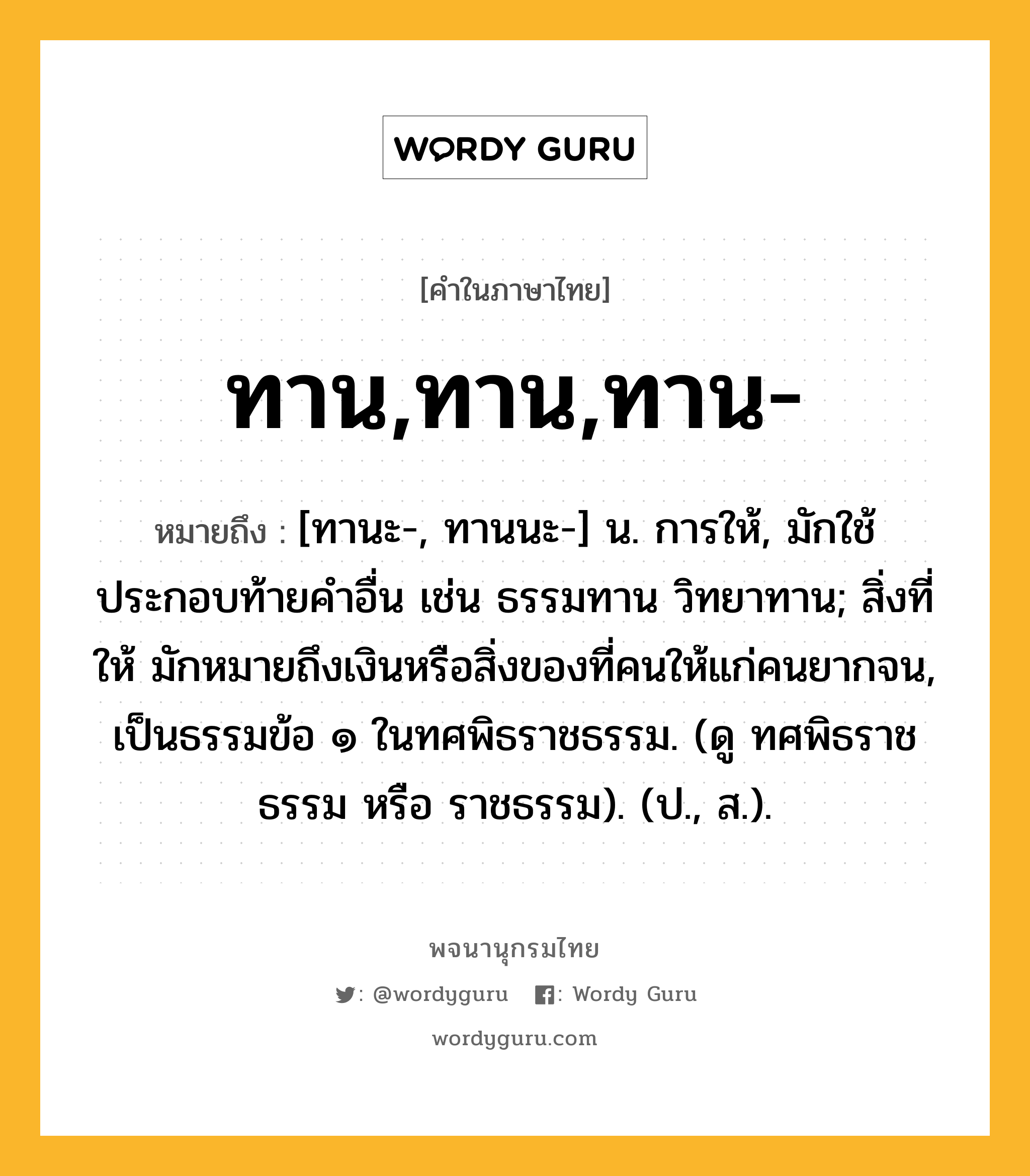 ทาน,ทาน,ทาน- ความหมาย หมายถึงอะไร?, คำในภาษาไทย ทาน,ทาน,ทาน- หมายถึง [ทานะ-, ทานนะ-] น. การให้, มักใช้ประกอบท้ายคำอื่น เช่น ธรรมทาน วิทยาทาน; สิ่งที่ให้ มักหมายถึงเงินหรือสิ่งของที่คนให้แก่คนยากจน, เป็นธรรมข้อ ๑ ในทศพิธราชธรรม. (ดู ทศพิธราชธรรม หรือ ราชธรรม). (ป., ส.).