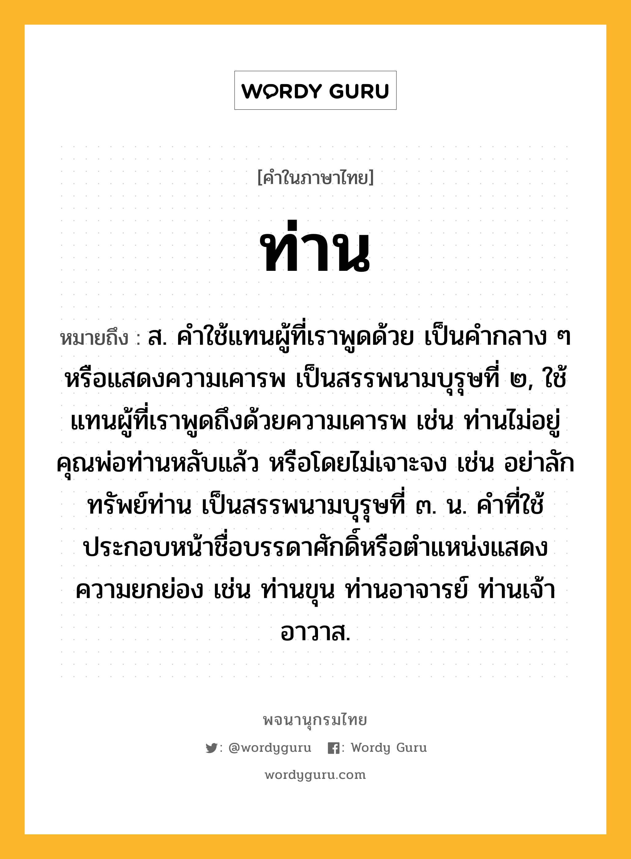 ท่าน ความหมาย หมายถึงอะไร?, คำในภาษาไทย ท่าน หมายถึง ส. คําใช้แทนผู้ที่เราพูดด้วย เป็นคํากลาง ๆ หรือแสดงความเคารพ เป็นสรรพนามบุรุษที่ ๒, ใช้แทนผู้ที่เราพูดถึงด้วยความเคารพ เช่น ท่านไม่อยู่ คุณพ่อท่านหลับแล้ว หรือโดยไม่เจาะจง เช่น อย่าลักทรัพย์ท่าน เป็นสรรพนามบุรุษที่ ๓. น. คําที่ใช้ประกอบหน้าชื่อบรรดาศักดิ์หรือตําแหน่งแสดงความยกย่อง เช่น ท่านขุน ท่านอาจารย์ ท่านเจ้าอาวาส.